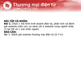 BÀI TẬP CÁ NHÂN: Bài 1.  Chọn 1 mô hình kinh doanh điện tử, phân tích và đánh giá website (nếu có); so sánh với 2 website cùng ngành khác (1 tại VN và 1 của nước ngoài) BÁO CÁO: Bài 1: Đánh giá website thương mại điện tử (5-7 tr) Thương mại điện tử Trainer Training 2008 