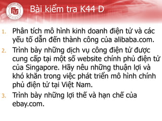 Bài kiểm tra K44 D Phân tích mô hình kinh doanh điện tử và các yếu tố dẫn đến thành công của alibaba.com. Trình bày những dịch vụ công điện tử được cung cấp tại một số website chính phủ điện tử của Singapore. Hãy nêu những thuận lợi và khó khăn trong việc phát triển mô hình chính phủ điện tử tại Việt Nam. Trình bày những lợi thế và hạn chế của ebay.com. 
