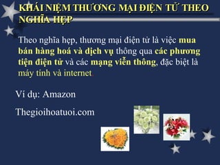 KHÁI NIỆM THƯƠNG MẠI ĐIỆN TỬ THEO NGHĨA HẸP Theo nghĩa hẹp, thương mại điện tử là việc  mua bán hàng hoá và dịch vụ  thông qua  các phương tiện điện tử   và các   mạng viễn thông , đặc biệt là  máy tính và internet . Ví dụ: Amazon Thegioihoatuoi.com 