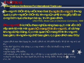 Th­¬ng m¹i ®iÖn tö lµ viÖc trao ®æi  th«ng tin th­¬ng m¹i  th«ng qua c¸c ph­¬ng tiÖn ®iÖn tö, kh«ng cÇn ph¶i in ra giÊy bÊt cø c«ng ®o¹n nµo cña toµn bé qu¸ tr×nh giao dÞch.  UNCITRAL Model Law on Electronic Commerce, 1996 UNCITRAL  United Nations Conference For International Trade Law “ Th­¬ng m¹i”  ®­îc hiÓu theo nghÜa réng bao qu¸t: mäi vÊn ®Ò n¶y sinh tõ mäi mèi  quan hÖ mang tÝnh th­¬ng m¹i , dï cã hay kh«ng cã hîp ®ång. C¸c mèi quan hÖ mang tÝnh th­¬ng m¹i bao gåm, nh­ng kh«ng chØ bao gåm, c¸c giao dÞch sau ®©y:  + giao dÞch trao ®æi hµng ho¸ hoÆc dÞch vô; ®¹i diÖn hoÆc ®¹i lý th­¬ng m¹i; uû th¸c  + cho thuª dµi h¹n; x©y dùng c¸c c«ng tr×nh; t­ vÊn; kü thuËt c«ng tr×nh;  + ®Çu t­ cÊp vèn;  + ng©n hµng; b¶o hiÓm;  + liªn doanh vµ c¸c h×nh thøc kh¸c vÒ hîp t¸c c«ng nghiÖp hoÆc kinh doanh;  + chuyªn chë hµng ho¸ hay hµnh kh¸ch b»ng ®­êng biÓn, ®­êng kh«ng, ®­êng s¾t , bé 