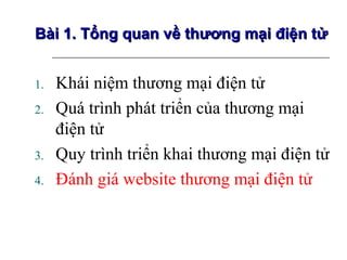 Bài 1. Tổng quan về thương mại điện tử


1.   Khái niệm thương mại điện tử
2.   Quá trình phát triển của thương mại
     điện tử
3.   Quy trình triển khai thương mại điện tử
4.   Đánh giá website thương mại điện tử
 