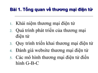 Bài 1. Tổng quan về thương mại điện tử


1.   Khái niệm thương mại điện tử
2.   Quá trình phát triển của thương mại
     điện tử
3.   Quy trình triển khai thương mại điện tử
4.   Đánh giá website thương mại điện tử
5.   Các mô hình thương mại điện tử điển
     hình G-B-C
 