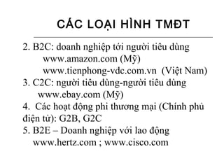 CÁC LOẠI HÌNH TMĐT
2. B2C: doanh nghiệp tới người tiêu dùng
     www.amazon.com (Mỹ)
     www.tienphong-vdc.com.vn (Việt Nam)
3. C2C: người tiêu dùng-người tiêu dùng
    www.ebay.com (Mỹ)
4. Các hoạt động phi thương mại (Chính phủ
điện tử): G2B, G2C
5. B2E – Doanh nghiệp với lao động
   www.hertz.com ; www.cisco.com
 