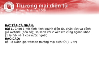 Thương mại điện tử
       Trainer Training 2008




BÀI TẬP CÁ NHÂN:
Bài 1. Chọn 1 mô hình kinh doanh điện tử, phân tích và đánh
giá website (nếu có); so sánh với 2 website cùng ngành khác
(1 tại VN và 1 của nước ngoài)
BÁO CÁO:
Bài 1: Đánh giá website thương mại điện tử (5-7 tr)
 