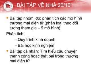 BÀI TẬP VỀ NHÀ 20/10

 Bài tập nhóm lớp: phân tích các mô hình
  thương mại điện tử (phân loại theo đối
  tượng tham gia – 9 mô hình)
Phân tích:
     - Quy trình kinh doanh
     - Bài học kinh nghiệm
 Bài tập cá nhân: Tìm hiểu câu chuyện
  thành công hoặc thất bại trong thương
  mại điện tử
 
