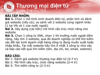 Thương mại điện tử
       Trainer Training 2008
BÀI TẬP NHÓM:
Bài 1. Chọn 1 mô hình kinh doanh điện tử, phân tích và đánh
giá website (nếu có); so sánh với 2 website cùng ngành khác
(1 tại VN và 1 của nước ngoài)
Bài 2. Xây dựng (cải tiến) mô hình cấu trúc chức năng cho
website
Bài 3. Chọn 1 công ty XNK, chọn 1 thị trường nước ngoài tiềm
năng, hãy tìm 3 website, qua đó doanh nghiệp có thể tìm kiếm
các đối tác kinh doanh mặt hàng công ty đang muốn xuất hoặc
nhập khẩu. Tại mỗi website hãy tìm ít nhất 3 công ty như vậy
và báo cáo kết quả tìm kiếm (tên, địa chỉ, tel, email, website)

BÁO CÁO:
Bài 1: Đánh giá website thương mại điện tử (5-7 tr)
Bài 2: Mô hình cấu trúc, chức năng website (2-4 tr)
Bài 3: Tìm kiếm công ty (2-3 tr)
 