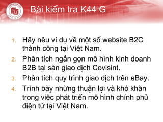 Bài kiểm tra K44 G


1.   Hãy nêu ví dụ về một số website B2C
     thành công tại Việt Nam.
2.   Phân tích ngắn gọn mô hình kinh doanh
     B2B tại sàn giao dịch Covisint.
3.   Phân tích quy trình giao dịch trên eBay.
4.   Trình bày những thuận lợi và khó khăn
     trong việc phát triển mô hình chính phủ
     điện tử tại Việt Nam.
 