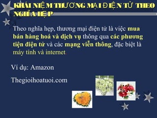 KHÁI NIỆ M THƯƠ NG MẠ I Đ IỆ N TỬ THEO
NGHĨ A HẸ P

Theo nghĩa hẹp, thương mại điện tử là việc mua
bán hàng hoá và dịch vụ thông qua các phương
tiện điện tử và các mạng viễn thông, đặc biệt là
máy tính và internet.

Ví dụ: Amazon
Thegioihoatuoi.com
 