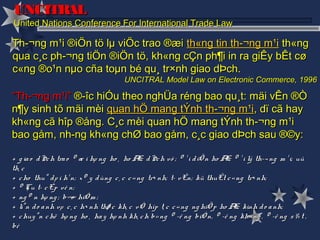 UNCITRAL
United Nations Conference For International Trade Law

Th­¬ng m¹i ®iÖn tö lµ viÖc trao ®æi th«ng tin th­¬ng m¹i th«ng
qua c¸c ph­¬ng tiÖn ®iÖn tö, kh«ng cÇn ph¶i in ra giÊy bÊt cø
c«ng ®o¹n nµo cña toµn bé qu¸ tr×nh giao dÞch.
                                      UNCITRAL Model Law on Electronic Commerce, 1996

“Th­¬ng m¹i” ®­îc hiÓu theo nghÜa réng bao qu¸t: mäi vÊn ®Ò
n¶y sinh tõ mäi mèi quan hÖ mang tÝnh th­¬ng m¹i, dï cã hay
kh«ng cã hîp ®ång. C¸c mèi quan hÖ mang tÝnh th­¬ng m¹i
bao gåm, nh­ng kh«ng chØ bao gåm, c¸c giao dÞch sau ®©y:

+ g ia o d Þc h tra o ® æ i hµ ng ho ¸ ho Æ d Þc h vô ; ® ¹ i d iÖ n ho Æ ® ¹ i lý th­¬ ng m ¹ i; uû
                                               c                          c
th¸ c
+ c ho thuª d µ i h¹ n; x © y d ùng c ¸ c c « ng tr× nh; t­ vÊn; kü thuËt c « ng tr× nh;
+ ® Çu t­ c Êp vè n;
+ ng © n hµ ng ; b¶ hiÓ m ;
                      o
+ liªn d o a nh vµ c ¸ c h× nh thø c kh¸ c vÒ hîp t¸ c c « ng ng hiÖ p ho Æ kinh d o a nh;
                                                                              c
+ c huy ªn c hë hµ ng ho ¸ ha y hµ nh kh¸ c h b» ng ® ­ê ng biÓ n, ® ­ê ng kh« ng , ® ­ê ng s ¾ t ,
bé
 