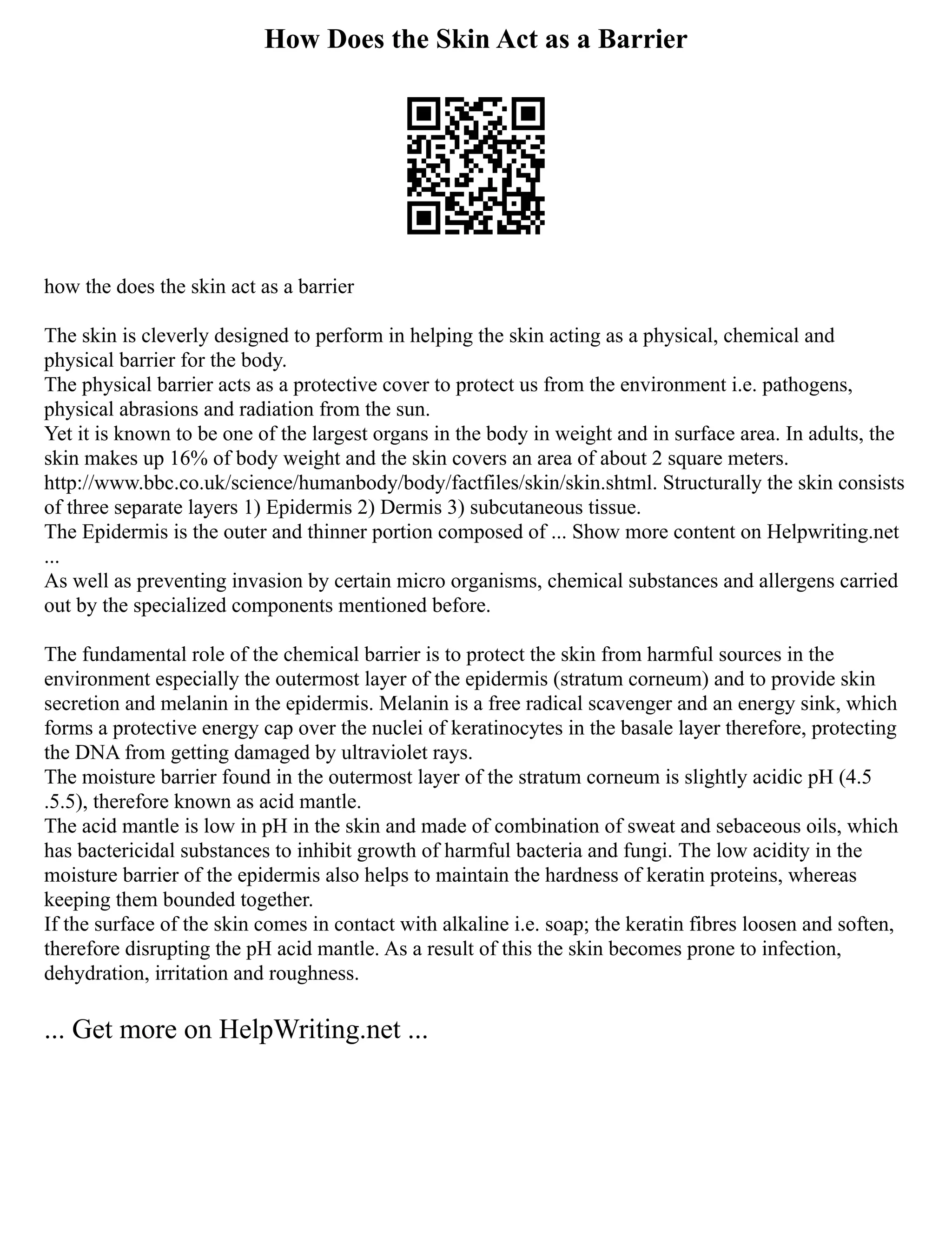 How Does the Skin Act as a Barrier
how the does the skin act as a barrier
The skin is cleverly designed to perform in helping the skin acting as a physical, chemical and
physical barrier for the body.
The physical barrier acts as a protective cover to protect us from the environment i.e. pathogens,
physical abrasions and radiation from the sun.
Yet it is known to be one of the largest organs in the body in weight and in surface area. In adults, the
skin makes up 16% of body weight and the skin covers an area of about 2 square meters.
http://www.bbc.co.uk/science/humanbody/body/factfiles/skin/skin.shtml. Structurally the skin consists
of three separate layers 1) Epidermis 2) Dermis 3) subcutaneous tissue.
The Epidermis is the outer and thinner portion composed of ... Show more content on Helpwriting.net
...
As well as preventing invasion by certain micro organisms, chemical substances and allergens carried
out by the specialized components mentioned before.
The fundamental role of the chemical barrier is to protect the skin from harmful sources in the
environment especially the outermost layer of the epidermis (stratum corneum) and to provide skin
secretion and melanin in the epidermis. Melanin is a free radical scavenger and an energy sink, which
forms a protective energy cap over the nuclei of keratinocytes in the basale layer therefore, protecting
the DNA from getting damaged by ultraviolet rays.
The moisture barrier found in the outermost layer of the stratum corneum is slightly acidic pH (4.5
.5.5), therefore known as acid mantle.
The acid mantle is low in pH in the skin and made of combination of sweat and sebaceous oils, which
has bactericidal substances to inhibit growth of harmful bacteria and fungi. The low acidity in the
moisture barrier of the epidermis also helps to maintain the hardness of keratin proteins, whereas
keeping them bounded together.
If the surface of the skin comes in contact with alkaline i.e. soap; the keratin fibres loosen and soften,
therefore disrupting the pH acid mantle. As a result of this the skin becomes prone to infection,
dehydration, irritation and roughness.
... Get more on HelpWriting.net ...
 
