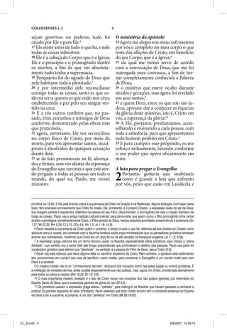 COLOSSENSES 1, 2                                                4

      sejam governos ou poderes, tudo foi                                 O ministério do apóstolo
      criado por Ele e para Ele.6                                         24 Agora me alegro nos meus sofrimentos
      17 Ele existe antes de tudo o que há, e nele                        por vós e completo no meu corpo o que
      todas as coisas subsistem.                                          resta das aﬂições de Cristo, em benefício
      18 Ele é a cabeça do Corpo, que é a Igreja;                         do seu Corpo, que é a Igreja,8
      Ele é o princípio e o primogênito dentre                            25 da qual me tornei servo de acordo
      os mortos, a ﬁm de que em absoluta-                                 com a convocação de Deus, que me foi
      mente tudo tenha a supremacia.                                      outorgada para convosco, a ﬁm de tor-
      19 Porquanto foi do agrado de Deus que                              nar completamente conhecida a Palavra
      nele habitasse toda a plenitude,7                                   de Deus,
      20 e por intermédio dele reconciliasse                              26 o mistério que esteve oculto durante
      consigo todas as coisas, tanto as que es-                           séculos e gerações, mas agora foi revelado
      tão na terra quanto as que estão nos céus,                          aos seus santos,9
      estabelecendo a paz pelo seu sangue ver-                            27 a quem Deus, entre os que não são ju-
      tido na cruz.                                                       deus, aprouve dar a conhecer as riquezas
      21 E a vós outros também que, no pas-                               da glória deste mistério, isto é, Cristo em
      sado, éreis estranhos e inimigos de Deus                            vós, a esperança da glória!10
      conforme demonstrado pelas obras más                                28 A Ele, portanto, proclamamos, acon-
      que praticáveis,                                                    selhando e ensinando a cada pessoa, com
      22 agora, entretanto, Ele vos reconciliou                           toda a sabedoria, para que apresentemos
      no corpo físico de Cristo, por meio da                              todo homem perfeito em Cristo.11
      morte, para vos apresentar santos, incul-                           29 E para cumprir esse propósito, eu me
      páveis e absolvidos de qualquer acusação                            esforço arduamente, lutando conforme
      diante dele,                                                        o seu poder que opera eﬁcazmente em
      23 se de fato permaneceis na fé, alicerça-                          mim.
      dos e ﬁrmes, sem vos afastar da esperança
      do Evangelho que ouvistes e que está sen-                           A luta para pregar o Evangelho
      do pregado a todas as pessoas em todo o
      mundo, do qual eu, Paulo, me tornei
      ministro.
                                                                          2  Portanto, gostaria que soubésseis
                                                                             como é grande a luta que enfrento
                                                                          por vós, pelos que estão em Laodicéia e


      primitiva (vv.15-20; 3.16) para ensinar sobre a supremacia de Cristo na Criação e na Redenção. Alguns teólogos, com base nesse
      texto, têm ensinado erroneamente que Cristo foi criado. Ele, entretanto, é o próprio Criador; a expressão exata do ser de Deus,
      sua imagem perfeita e resplendor, refletidos na pessoa do seu Filho, Deus-homem, o primogênito de toda a criação (herdeiro de
      todas as coisas). Paulo usa a antiga tradição cultural oriental, para demonstrar que assim como o filho primogênito tinha certos
      direitos e privilégios, semelhantemente Cristo, o Filho amado de Deus, herdou absoluta prioridade, preeminência e soberania (Gn
      1.27; Mt 22.20; Rm 8.29; Cl 3.10; 2Co 4.4; Hb 1.3; Jo 1.18; 14.9).
         6 Paulo ressalta a supremacia de Cristo sobre o universo, o tempo e tudo o que há, referindo-se aos direitos do Criador como
      absoluto dono e mestre, em contraste com a doutrina herética sobre anjos ministradores que os pensadores gnósticos tentavam
      ensinar aos colossenses, insistindo que Cristo era um anjo de luz de alto escalão na hierarquia angelical (Jo 1.1,2; 8.58).
         7 A expressão grega pleroma era um termo técnico usado na filosofia, especialmente pelos gnósticos, para indicar a “plena
      deidade”, cujo sentido era a soma total das forças sobrenaturais que controlavam o destino das pessoas. Paulo usa parte do
      vocabulário gnóstico para afirmar que “plenitude”, na verdade, é a pessoa do Filho de Deus, Jesus Cristo (2.9).
         8 Paulo não está dizendo que havia alguma falta no sacrifício expiatório de Cristo. Pelo contrário, o apóstolo está reafirmando
      seu compromisso em cumprir sua cota de sacrifício, como cristão, para proclamar o Evangelho a um mundo hostil para com
      Deus e a verdade.
         9 O mistério cristão não é um “conhecimento secreto”, exclusivo dos iniciados como nas seitas pagãs ou ordens gnósticas. É
      a revelação de verdades divinas, antes ocultas (especialmente aos não judeus), mas, agora, em Cristo, proclamada abertamente
      para todos os povos e nações (Rm 16.25; Ef 1.9; 3.9).
         10 O mais importante mistério revelado é o fato de Cristo morar nos corações dos não judeus (gentios) por intermédio do
      Espírito Santo de Deus, que é a absoluta garantia da glória do céu (Ef 3.6).
         11 Os gnósticos usavam a expressão grega teleios, “perfeito”, para distinguir os filósofos que haviam passado a conhecer e
      praticar os grandes segredos da seita. Entretanto, Paulo assevera que todo cristão sincero tem a constante presença do Espírito
      de Deus junto à sua alma, e portanto, é um dos “perfeitos” em Cristo (Mt 28.19-20).




CL_B.indd 4                                                                                                         8/8/2007, 15:39:12
 