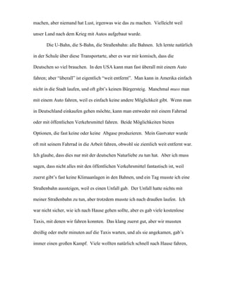 machen, aber niemand hat Lust, irgenwas wie das zu machen. Vielleicht weil
unser Land nach dem Krieg mit Autos aufgebaut wurde.
Die U-Bahn, die S-Bahn, die Straßenbahn: alle Bahnen. Ich lernte natürlich
in der Schule über diese Transportarte, aber es war mir komisch, dass die
Deutschen so viel brauchen. In den USA kann man fast überall mit einem Auto
fahren; aber “überall” ist eigentlich “weit entfernt”. Man kann in Amerika einfach
nicht in die Stadt laufen, und oft gibt’s keinen Bürgersteig. Manchmal muss man
mit einem Auto fahren, weil es einfach keine andere Möglichkeit gibt. Wenn man
in Deutschland einkaufen gehen möchte, kann man entweder mit einem Fahrrad
oder mit öffentlichen Verkehrsmittel fahren. Beide Möglichkeiten bieten
Optionen, die fast keine oder keine Abgase produzieren. Mein Gastvater wurde
oft mit seinem Fahrrad in die Arbeit fahren, obwohl sie ziemlich weit entfernt war.
Ich glaube, dass dies nur mit der deutschen Naturliebe zu tun hat. Aber ich muss
sagen, dass nicht alles mit den öffentlichen Verkehrsmittel fantastisch ist, weil
zuerst gibt’s fast keine Klimaanlagen in den Bahnen, und ein Tag musste ich eine
Straßenbahn aussteigen, weil es einen Unfall gab. Der Unfall hatte nichts mit
meiner Straßenbahn zu tun, aber trotzdem musste ich nach draußen laufen. Ich
war nicht sicher, wie ich nach Hause gehen sollte, aber es gab viele kostenlose
Taxis, mit denen wir fahren konnten. Das klang zuerst gut, aber wir mussten
dreißig oder mehr minuten auf die Taxis warten, und als sie angekamen, gab’s
immer einen großen Kampf. Viele wollten natürlich schnell nach Hause fahren,
 