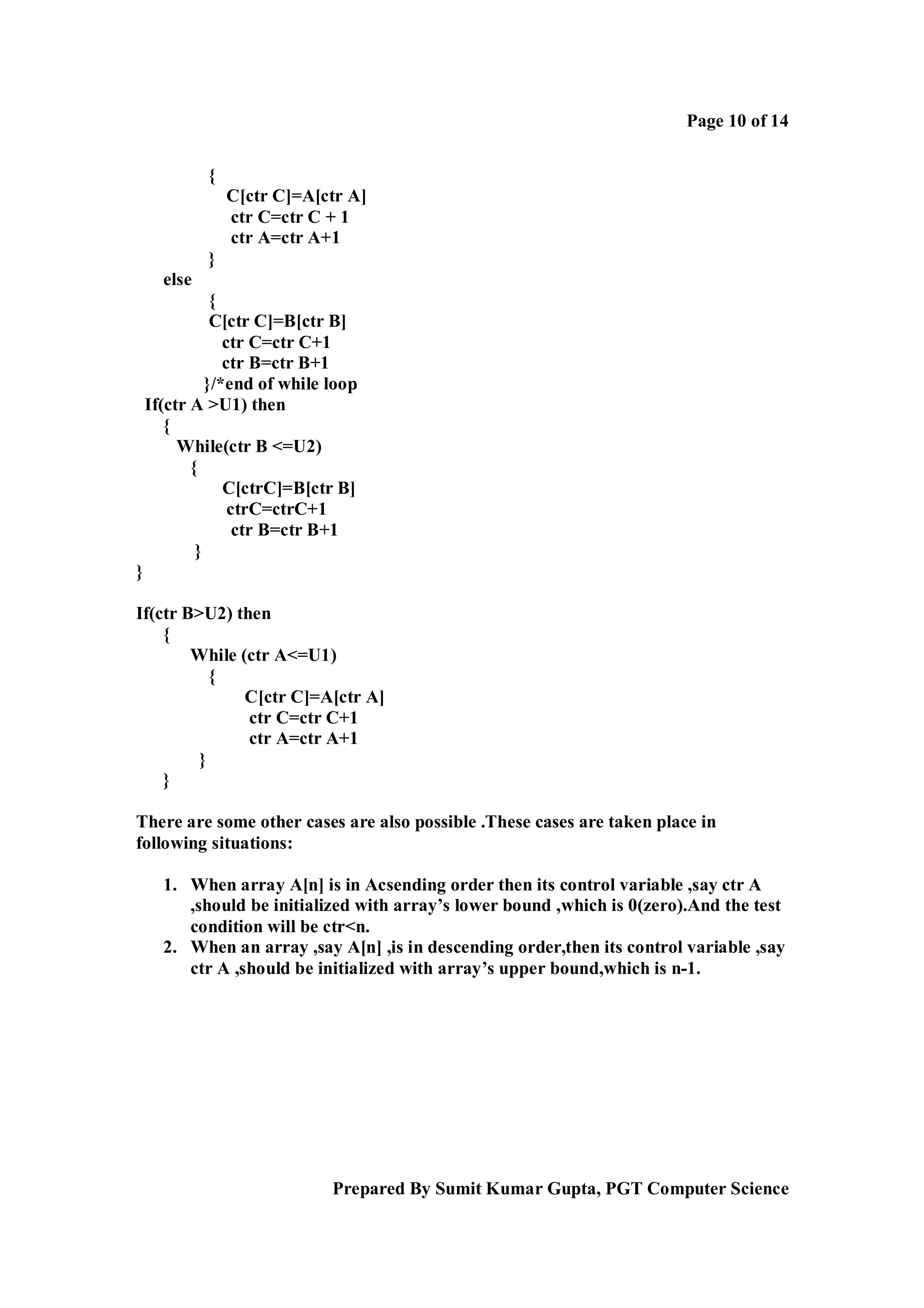 Page 10 of 14
{
C[ctr C]=A[ctr A]
ctr C=ctr C + 1
ctr A=ctr A+1
}
else
{
C[ctr C]=B[ctr B]
ctr C=ctr C+1
ctr B=ctr B+1
}/*end of while loop
If(ctr A >U1) then
{
While(ctr B <=U2)
{
C[ctrC]=B[ctr B]
ctrC=ctrC+1
ctr B=ctr B+1
}
}
If(ctr B>U2) then
{
While (ctr A<=U1)
{
C[ctr C]=A[ctr A]
ctr C=ctr C+1
ctr A=ctr A+1
}
}
There are some other cases are also possible .These cases are taken place in
following situations:
1. When array A[n] is in Acsending order then its control variable ,say ctr A
,should be initialized with array’s lower bound ,which is 0(zero).And the test
condition will be ctr<n.
2. When an array ,say A[n] ,is in descending order,then its control variable ,say
ctr A ,should be initialized with array’s upper bound,which is n-1.

Prepared By Sumit Kumar Gupta, PGT Computer Science

 