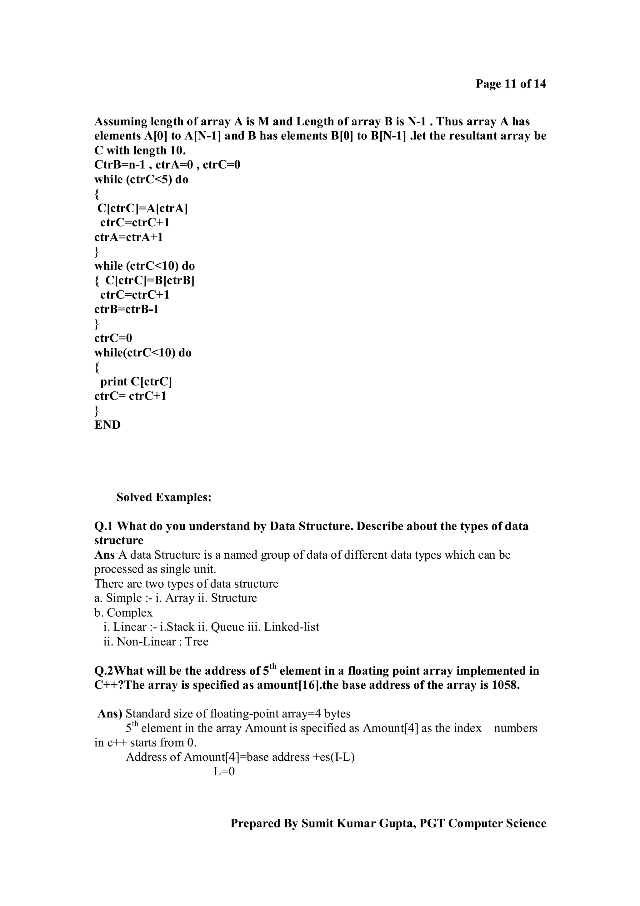 Page 11 of 14
Assuming length of array A is M and Length of array B is N-1 . Thus array A has
elements A[0] to A[N-1] and B has elements B[0] to B[N-1] .let the resultant array be
C with length 10.
CtrB=n-1 , ctrA=0 , ctrC=0
while (ctrC<5) do
{
C[ctrC]=A[ctrA]
ctrC=ctrC+1
ctrA=ctrA+1
}
while (ctrC<10) do
{ C[ctrC]=B[ctrB]
ctrC=ctrC+1
ctrB=ctrB-1
}
ctrC=0
while(ctrC<10) do
{
print C[ctrC]
ctrC= ctrC+1
}
END

Solved Examples:
Q.1 What do you understand by Data Structure. Describe about the types of data
structure
Ans A data Structure is a named group of data of different data types which can be
processed as single unit.
There are two types of data structure
a. Simple :- i. Array ii. Structure
b. Complex
i. Linear :- i.Stack ii. Queue iii. Linked-list
ii. Non-Linear : Tree
Q.2What will be the address of 5th element in a floating point array implemented in
C++?The array is specified as amount[16].the base address of the array is 1058.
Ans) Standard size of floating-point array=4 bytes
5th element in the array Amount is specified as Amount[4] as the index numbers
in c++ starts from 0.
Address of Amount[4]=base address +es(I-L)
L=0

Prepared By Sumit Kumar Gupta, PGT Computer Science

 