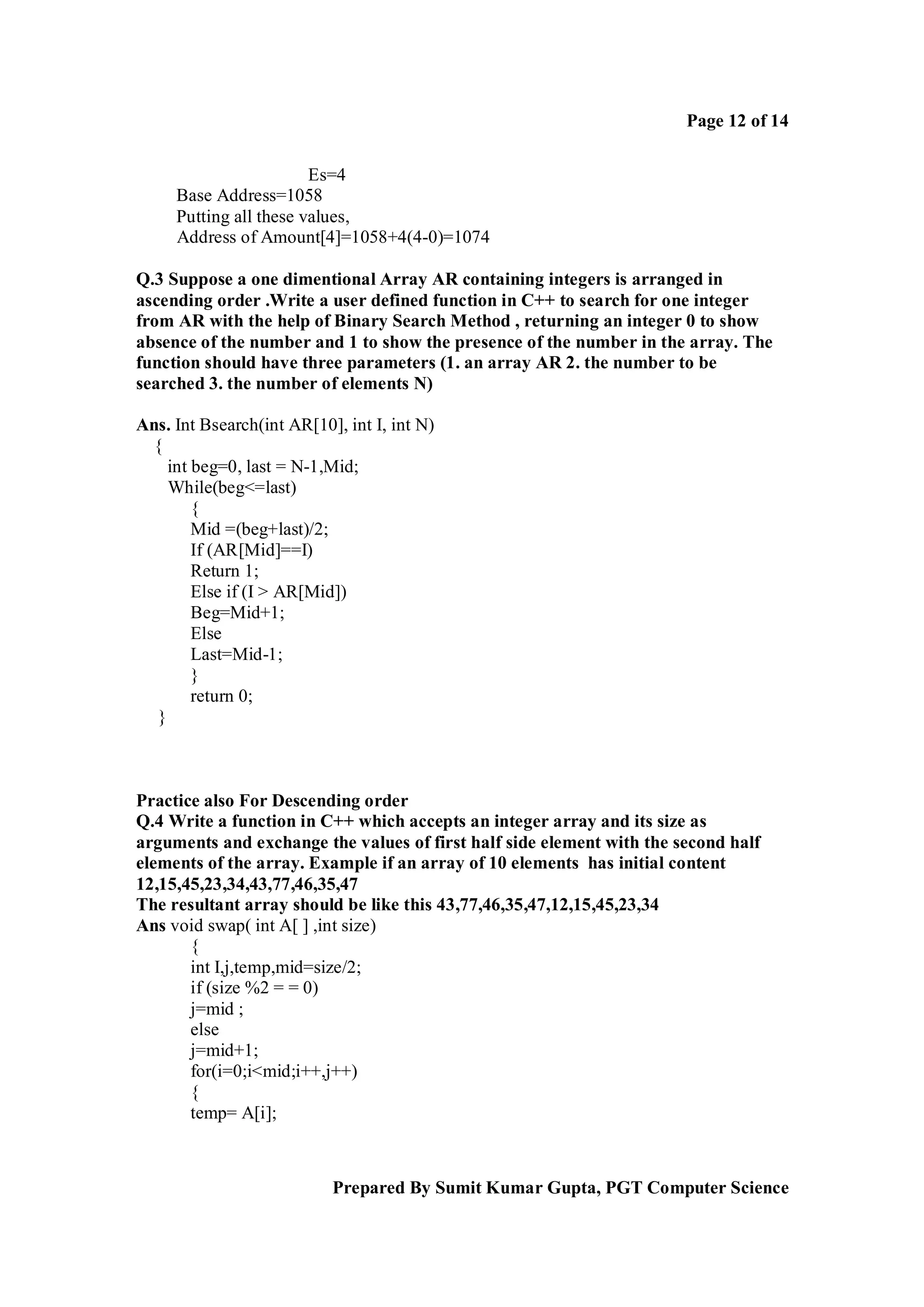 Page 12 of 14
Es=4
Base Address=1058
Putting all these values,
Address of Amount[4]=1058+4(4-0)=1074
Q.3 Suppose a one dimentional Array AR containing integers is arranged in
ascending order .Write a user defined function in C++ to search for one integer
from AR with the help of Binary Search Method , returning an integer 0 to show
absence of the number and 1 to show the presence of the number in the array. The
function should have three parameters (1. an array AR 2. the number to be
searched 3. the number of elements N)
Ans. Int Bsearch(int AR[10], int I, int N)
{
int beg=0, last = N-1,Mid;
While(beg<=last)
{
Mid =(beg+last)/2;
If (AR[Mid]==I)
Return 1;
Else if (I > AR[Mid])
Beg=Mid+1;
Else
Last=Mid-1;
}
return 0;
}

Practice also For Descending order
Q.4 Write a function in C++ which accepts an integer array and its size as
arguments and exchange the values of first half side element with the second half
elements of the array. Example if an array of 10 elements has initial content
12,15,45,23,34,43,77,46,35,47
The resultant array should be like this 43,77,46,35,47,12,15,45,23,34
Ans void swap( int A[ ] ,int size)
{
int I,j,temp,mid=size/2;
if (size %2 = = 0)
j=mid ;
else
j=mid+1;
for(i=0;i<mid;i++,j++)
{
temp= A[i];

Prepared By Sumit Kumar Gupta, PGT Computer Science

 