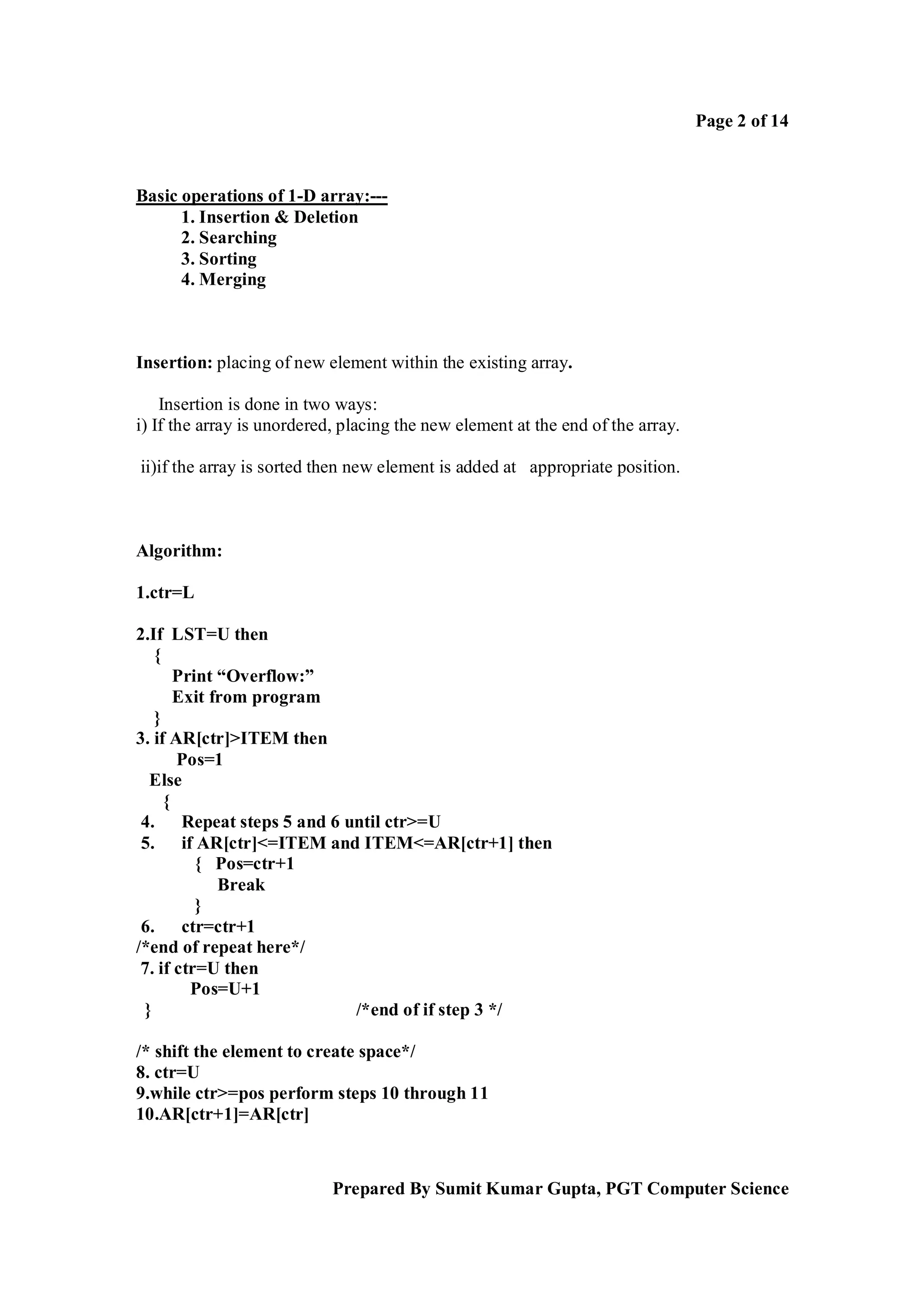 Page 2 of 14

Basic operations of 1-D array:--1. Insertion & Deletion
2. Searching
3. Sorting
4. Merging

Insertion: placing of new element within the existing array.
Insertion is done in two ways:
i) If the array is unordered, placing the new element at the end of the array.
ii)if the array is sorted then new element is added at appropriate position.

Algorithm:
1.ctr=L
2.If LST=U then
{
Print “Overflow:”
Exit from program
}
3. if AR[ctr]>ITEM then
Pos=1
Else
{
4. Repeat steps 5 and 6 until ctr>=U
5. if AR[ctr]<=ITEM and ITEM<=AR[ctr+1] then
{ Pos=ctr+1
Break
}
6. ctr=ctr+1
/*end of repeat here*/
7. if ctr=U then
Pos=U+1
}
/*end of if step 3 */
/* shift the element to create space*/
8. ctr=U
9.while ctr>=pos perform steps 10 through 11
10.AR[ctr+1]=AR[ctr]

Prepared By Sumit Kumar Gupta, PGT Computer Science

 