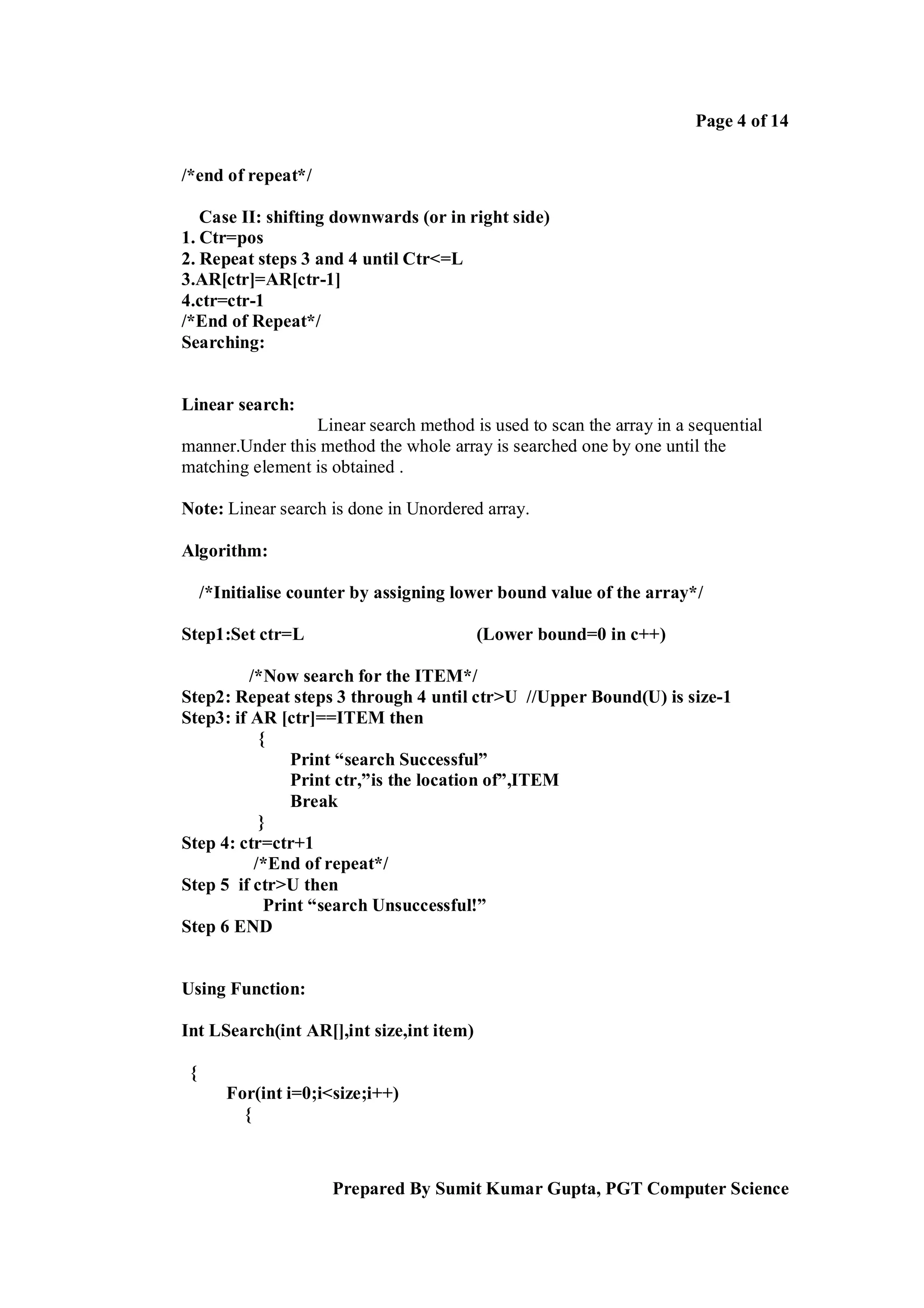 Page 4 of 14
/*end of repeat*/
Case II: shifting downwards (or in right side)
1. Ctr=pos
2. Repeat steps 3 and 4 until Ctr<=L
3.AR[ctr]=AR[ctr-1]
4.ctr=ctr-1
/*End of Repeat*/
Searching:

Linear search:
Linear search method is used to scan the array in a sequential
manner.Under this method the whole array is searched one by one until the
matching element is obtained .
Note: Linear search is done in Unordered array.
Algorithm:
/*Initialise counter by assigning lower bound value of the array*/
Step1:Set ctr=L

(Lower bound=0 in c++)

/*Now search for the ITEM*/
Step2: Repeat steps 3 through 4 until ctr>U //Upper Bound(U) is size-1
Step3: if AR [ctr]==ITEM then
{
Print “search Successful”
Print ctr,”is the location of”,ITEM
Break
}
Step 4: ctr=ctr+1
/*End of repeat*/
Step 5 if ctr>U then
Print “search Unsuccessful!”
Step 6 END

Using Function:
Int LSearch(int AR[],int size,int item)
{
For(int i=0;i<size;i++)
{

Prepared By Sumit Kumar Gupta, PGT Computer Science

 