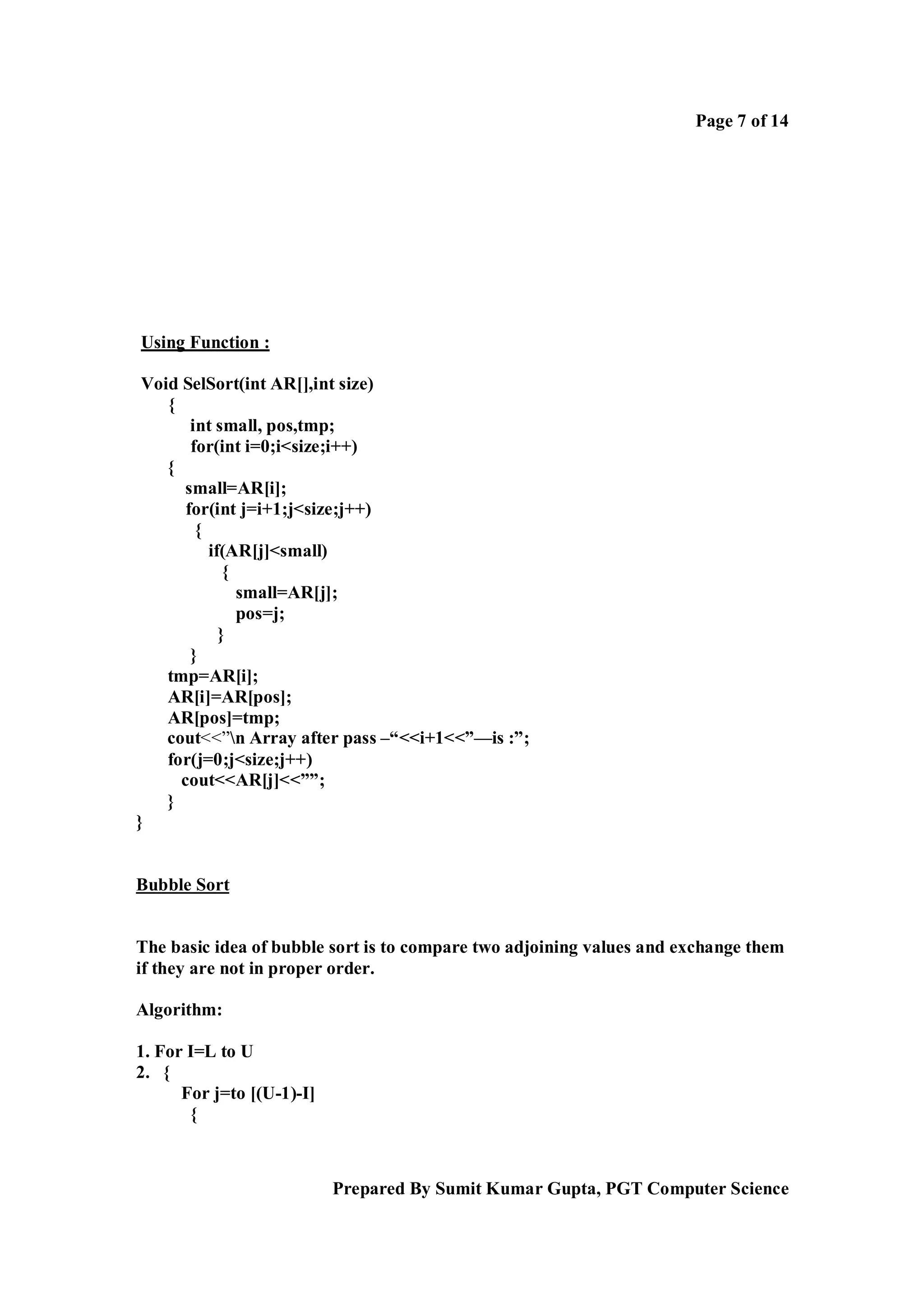 Page 7 of 14

Using Function :
Void SelSort(int AR[],int size)
{
int small, pos,tmp;
for(int i=0;i<size;i++)
{
small=AR[i];
for(int j=i+1;j<size;j++)
{
if(AR[j]<small)
{
small=AR[j];
pos=j;
}
}
tmp=AR[i];
AR[i]=AR[pos];
AR[pos]=tmp;
cout<<”n Array after pass –“<<i+1<<”—is :”;
for(j=0;j<size;j++)
cout<<AR[j]<<””;
}
}

Bubble Sort

The basic idea of bubble sort is to compare two adjoining values and exchange them
if they are not in proper order.
Algorithm:
1. For I=L to U
2. {
For j=to [(U-1)-I]
{

Prepared By Sumit Kumar Gupta, PGT Computer Science

 