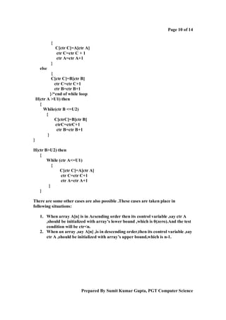 Page 10 of 14
{
C[ctr C]=A[ctr A]
ctr C=ctr C + 1
ctr A=ctr A+1
}
else
{
C[ctr C]=B[ctr B]
ctr C=ctr C+1
ctr B=ctr B+1
}/*end of while loop
If(ctr A >U1) then
{
While(ctr B <=U2)
{
C[ctrC]=B[ctr B]
ctrC=ctrC+1
ctr B=ctr B+1
}
}
If(ctr B>U2) then
{
While (ctr A<=U1)
{
C[ctr C]=A[ctr A]
ctr C=ctr C+1
ctr A=ctr A+1
}
}
There are some other cases are also possible .These cases are taken place in
following situations:
1. When array A[n] is in Acsending order then its control variable ,say ctr A
,should be initialized with array’s lower bound ,which is 0(zero).And the test
condition will be ctr<n.
2. When an array ,say A[n] ,is in descending order,then its control variable ,say
ctr A ,should be initialized with array’s upper bound,which is n-1.

Prepared By Sumit Kumar Gupta, PGT Computer Science

 