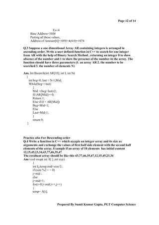 Page 12 of 14
Es=4
Base Address=1058
Putting all these values,
Address of Amount[4]=1058+4(4-0)=1074
Q.3 Suppose a one dimentional Array AR containing integers is arranged in
ascending order .Write a user defined function in C++ to search for one integer
from AR with the help of Binary Search Method , returning an integer 0 to show
absence of the number and 1 to show the presence of the number in the array. The
function should have three parameters (1. an array AR 2. the number to be
searched 3. the number of elements N)
Ans. Int Bsearch(int AR[10], int I, int N)
{
int beg=0, last = N-1,Mid;
While(beg<=last)
{
Mid =(beg+last)/2;
If (AR[Mid]==I)
Return 1;
Else if (I > AR[Mid])
Beg=Mid+1;
Else
Last=Mid-1;
}
return 0;
}

Practice also For Descending order
Q.4 Write a function in C++ which accepts an integer array and its size as
arguments and exchange the values of first half side element with the second half
elements of the array. Example if an array of 10 elements has initial content
12,15,45,23,34,43,77,46,35,47
The resultant array should be like this 43,77,46,35,47,12,15,45,23,34
Ans void swap( int A[ ] ,int size)
{
int I,j,temp,mid=size/2;
if (size %2 = = 0)
j=mid ;
else
j=mid+1;
for(i=0;i<mid;i++,j++)
{
temp= A[i];

Prepared By Sumit Kumar Gupta, PGT Computer Science

 