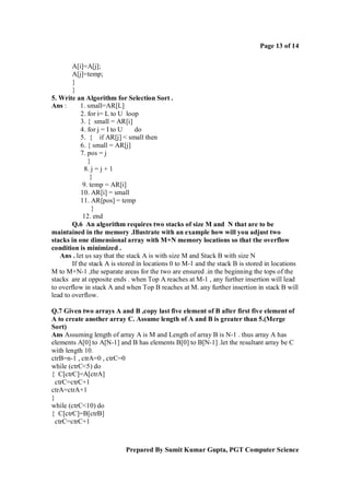 Page 13 of 14
A[i]=A[j];
A[j]=temp;
}
}
5. Write an Algorithm for Selection Sort .
Ans :
1. small=AR[L]
2. for i= L to U loop
3. { small = AR[i]
4. for j = I to U
do
5. { if AR[j] < small then
6. { small = AR[j]
7. pos = j
}
8. j = j + 1
}
9. temp = AR[i]
10. AR[i] = small
11. AR[pos] = temp
}
12. end
Q.6 An algorithm requires two stacks of size M and N that are to be
maintained in the memory .Illustrate with an example how will you adjust two
stacks in one dimensional array with M+N memory locations so that the overflow
condition is minimized .
Ans . let us say that the stack A is with size M and Stack B with size N
If the stack A is stored in locations 0 to M-1 and the stack B is stored in locations
M to M+N-1 ,the separate areas for the two are ensured .in the beginning the tops of the
stacks are at opposite ends . when Top A reaches at M-1 , any further insertion will lead
to overflow in stack A and when Top B reaches at M. any further insertion in stack B will
lead to overflow.
Q.7 Given two arrays A and B ,copy last five element of B after first five element of
A to create another array C. Assume length of A and B is greater than 5.(Merge
Sort)
Ans Assuming length of array A is M and Length of array B is N-1 . thus array A has
elements A[0] to A[N-1] and B has elements B[0] to B[N-1] .let the resultant array be C
with length 10.
ctrB=n-1 , ctrA=0 , ctrC=0
while (ctrC<5) do
{ C[ctrC]=A[ctrA]
ctrC=ctrC+1
ctrA=ctrA+1
}
while (ctrC<10) do
{ C[ctrC]=B[ctrB]
ctrC=ctrC+1

Prepared By Sumit Kumar Gupta, PGT Computer Science

 