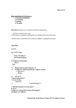 Page 2 of 14

Basic operations of 1-D array:--1. Insertion & Deletion
2. Searching
3. Sorting
4. Merging

Insertion: placing of new element within the existing array.
Insertion is done in two ways:
i) If the array is unordered, placing the new element at the end of the array.
ii)if the array is sorted then new element is added at appropriate position.

Algorithm:
1.ctr=L
2.If LST=U then
{
Print “Overflow:”
Exit from program
}
3. if AR[ctr]>ITEM then
Pos=1
Else
{
4. Repeat steps 5 and 6 until ctr>=U
5. if AR[ctr]<=ITEM and ITEM<=AR[ctr+1] then
{ Pos=ctr+1
Break
}
6. ctr=ctr+1
/*end of repeat here*/
7. if ctr=U then
Pos=U+1
}
/*end of if step 3 */
/* shift the element to create space*/
8. ctr=U
9.while ctr>=pos perform steps 10 through 11
10.AR[ctr+1]=AR[ctr]

Prepared By Sumit Kumar Gupta, PGT Computer Science

 