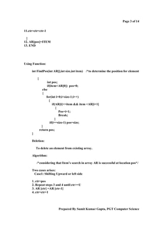 Page 3 of 14
11.ctr=ctr=ctr-1
}
12. AR[pos]=ITEM
13. END

Using Function:
int FindPos(int AR[],int size,int item) /*to determine the position for element
{
int pos;
if(item<AR[0]) pos=0;
else
{
for(int i=0;i<size-1;i++)
{
if(AR[i]<=item && item <AR[i+1]
{
Pos=i+1;
Break;
}
if(i==size-1) pos=size;
}
return pos;
}
Deletion:
To delete an element from existing array.
Algorithm:
/*considering that Item’s search in array AR is successful at location pos*/
Two cases arises:
Case1: Shifting Upward or left side
1. ctr=pos
2. Repeat steps 3 and 4 until ctr>=U
3. AR [ctr] =AR [ctr-1]
4. ctr=ctr+1

Prepared By Sumit Kumar Gupta, PGT Computer Science

 