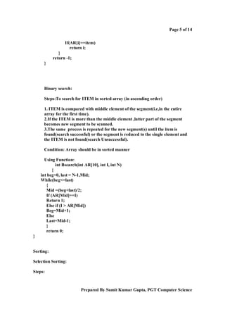 Page 5 of 14
If(AR[i]==item)
return i;
}
return -1;
}

Binary search:
Steps:To search for ITEM in sorted array (in ascending order)
1. ITEM is compared with middle element of the segment(i.e,in the entire
array for the first time).
2.If the ITEM is more than the middle element ,latter part of the segment
becomes new segment to be scanned.
3.The same process is repeated for the new segment(s) until the item is
found(search successful) or the segment is reduced to the single element and
the ITEM is not found(search Unsuccessful).
Condition: Array should be in sorted manner
Using Function:
int Bsearch(int AR[10], int I, int N)
{
int beg=0, last = N-1,Mid;
While(beg<=last)
{
Mid =(beg+last)/2;
If (AR[Mid]==I)
Return 1;
Else if (I > AR[Mid])
Beg=Mid+1;
Else
Last=Mid-1;
}
return 0;
}

Sorting:
Selection Sorting:
Steps:

Prepared By Sumit Kumar Gupta, PGT Computer Science

 
