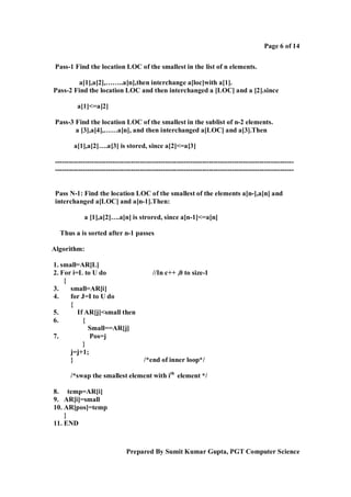 Page 6 of 14
Pass-1 Find the location LOC of the smallest in the list of n elements.
a[1],a[2],……..a[n],then interchange a[loc]with a[1].
Pass-2 Find the location LOC and then interchanged a [LOC] and a [2].since
a[1]<=a[2]
Pass-3 Find the location LOC of the smallest in the sublist of n-2 elements.
a [3],a[4],……a[n], and then interchanged a[LOC] and a[3].Then
a[1],a[2]….a[3] is stored, since a[2]<=a[3]
---------------------------------------------------------------------------------------------------------------------------------------------------------------------------------------------------------------

Pass N-1: Find the location LOC of the smallest of the elements a[n-],a[n] and
interchanged a[LOC] and a[n-1].Then:
a [1],a[2]….a[n] is strored, since a[n-1]<=a[n]
Thus a is sorted after n-1 passes
Algorithm:
1. small=AR[L]
2. For i=L to U do
{
3.
small=AR[i]
4.
for J=I to U do
{
5.
If AR[j]<small then
6.
{
Small==AR[j]
7.
Pos=j
}
j=j+1;
}

//In c++ ,0 to size-1

/*end of inner loop*/

/*swap the smallest element with ith element */
8. temp=AR[i]
9. AR[i]=small
10. AR[pos]=temp
}
11. END

Prepared By Sumit Kumar Gupta, PGT Computer Science

 