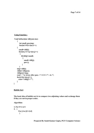 Page 7 of 14

Using Function :
Void SelSort(int AR[],int size)
{
int small, pos,tmp;
for(int i=0;i<size;i++)
{
small=AR[i];
for(int j=i+1;j<size;j++)
{
if(AR[j]<small)
{
small=AR[j];
pos=j;
}
}
tmp=AR[i];
AR[i]=AR[pos];
AR[pos]=tmp;
cout<<”n Array after pass –“<<i+1<<”—is :”;
for(j=0;j<size;j++)
cout<<AR[j]<<””;
}
}

Bubble Sort

The basic idea of bubble sort is to compare two adjoining values and exchange them
if they are not in proper order.
Algorithm:
1. For I=L to U
2. {
For j=to [(U-1)-I]
{

Prepared By Sumit Kumar Gupta, PGT Computer Science

 