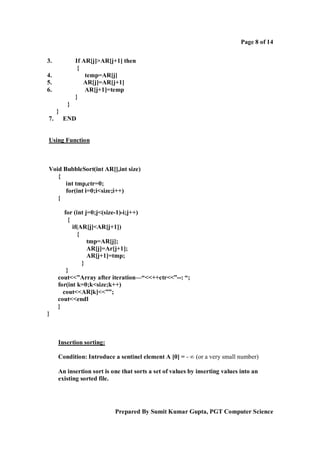 Page 8 of 14
3.

If AR[j]>AR[j+1] then
{
temp=AR[j]
AR[j]=AR[j+1]
AR[j+1]=temp
}

4.
5.
6.
}
}
7.

END

Using Function

Void BubbleSort(int AR[],int size)
{
int tmp,ctr=0;
for(int i=0;i<size;i++)
{
for (int j=0;j<(size-1)-i;j++)
{
if(AR[j]<AR[j+1])
{
tmp=AR[j];
AR[j]=Ar[j+1];
AR[j+1]=tmp;
}
}
cout<<”Array after iteration—“<<++ctr<<”--: “;
for(int k=0;k<size;k++)
cout<<AR[k]<<””;
cout<<endl
}
}

Insertion sorting:
Condition: Introduce a sentinel element A [0] = - ∞ (or a very small number)
An insertion sort is one that sorts a set of values by inserting values into an
existing sorted file.

Prepared By Sumit Kumar Gupta, PGT Computer Science

 
