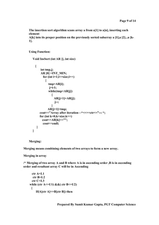 Page 9 of 14
The insertion sort algorithm scans array a from a[1] to a[n], inserting each
element
A[k] into its proper position on the previously sorted subarray a [1],a [2]...a [k1].

Using Function:
Void InsSort (int AR [], int size)
{
int tmp,j;
AR [0] =INT_MIN;
for (int i=1;i<=size;i++)
{
tmp=AR[i];
j=i-1;
while(tmp<AR[j])
{
AR[j+1]=AR[j];
j--;
}
AR[j+1]=tmp;
cout<<”Array after iteration—“<<++ctr<<”--: “;
for (int k=0;k<size;k++)
cout<<AR[k]<<””;
cout<<endl;
}
}

Merging:
Merging means combining elements of two arrays to form a new array.
Merging in array
/* Merging of two array A and B where A is in ascending order ,B is in ascending
order and resultant array C will be in Ascending
ctr A=L1
ctr B=L2
ctr C=L3
while (ctr A<=U1) &&( ctr B<=U2)
{
If(A[ctr A]<=B[ctr B]) then

Prepared By Sumit Kumar Gupta, PGT Computer Science

 