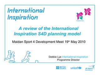 Maidan Sport 4 Development Meet 19 th  May 2010 A review of the International Inspiration S4D planning model    Debbie Lye  International Inspiration  Programme Director 