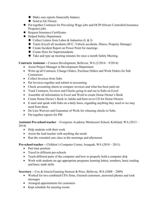  Make sure reports financially balance
 Send to GC/Owner
 Put together Contracts for Prevailing Wage jobs and OCIP (Owner Controlled Insurance
Program) jobs.
 Request Insurance Certificates
 Helped Safety Department
 Collect Letters from Labor & Industries (L & I)
 Track (Excel) all incidents (W/C, Vehicle accidents, Illness, Property Damage)
 Create Incident Report on Power Point for meetings
 Create fliers for Superintendents
 Take and type up meeting minutes for once a month Safety Meeting.
Contracts Assistant – Cosmos Development, Bellevue, WA (2/2014 – 9/2014)
• Assist Project Manager in Development Department
• Write up all Contracts, Change Orders, Purchase Orders and Work Orders for Sub
Contractors
• Collect Invoices from Subs
• Put Invoices together and submit to accounting
• Check accounting sheets to compare invoices and what has been paid out
• Track Contracts, Invoices and Checks going in and out to Subs on Excel
• Assemble all information in Excel and Word to create Home Owner’s Book
• Create Home Owner’s Book in Adobe and burn on to CD for Home Owners
• E-mail and speak with Subs on a daily basis, regarding anything they need or we may
need from them
• Do Lien Waivers and Guarantee of Work for releasing checks to Subs.
• Put together reports for PM
Assistant Pre-school teacher – Evergreen Academy Montessori School, Kirkland, WA (2013 –
2014)
• Help students with their work
• Assist the lead teacher with anything she needs
• Run the extended care class in the mornings and afternoons
Pre-school teacher – Children’s Computer Corner, Issaquah, WA (2010 – 2011)
• Part time position
• Travel to different pre-schools
• Teach different parts of the computer and how to properly hold a computer disk
• Work with students on age appropriate programs learning letters, numbers, basic reading
and basic math skills
Secretary – Cox & Gracia/Gunning Stenson & Price, Bellevue, WA (2008 – 2009)
• Worked for two combined CPA firms, Greeted customers, answered phones and took
messages
• Arranged appointments for customers
• Kept schedule for meeting rooms
 