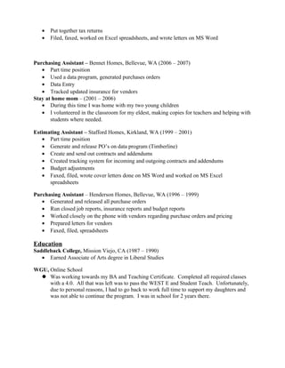 • Put together tax returns
• Filed, faxed, worked on Excel spreadsheets, and wrote letters on MS Word
Purchasing Assistant – Bennet Homes, Bellevue, WA (2006 – 2007)
• Part time position
• Used a data program, generated purchases orders
• Data Entry
• Tracked updated insurance for vendors
Stay at home mom – (2001 – 2006)
• During this time I was home with my two young children
• I volunteered in the classroom for my eldest, making copies for teachers and helping with
students where needed.
Estimating Assistant – Stafford Homes, Kirkland, WA (1999 – 2001)
• Part time position
• Generate and release PO’s on data program (Timberline)
• Create and send out contracts and addendums
• Created tracking system for incoming and outgoing contracts and addendums
• Budget adjustments
• Faxed, filed, wrote cover letters done on MS Word and worked on MS Excel
spreadsheets
Purchasing Assistant – Henderson Homes, Bellevue, WA (1996 – 1999)
• Generated and released all purchase orders
• Run closed job reports, insurance reports and budget reports
• Worked closely on the phone with vendors regarding purchase orders and pricing
• Prepared letters for vendors
• Faxed, filed, spreadsheets
Education
Saddleback College, Mission Viejo, CA (1987 – 1990)
• Earned Associate of Arts degree in Liberal Studies
WGU, Online School
 Was working towards my BA and Teaching Certificate. Completed all required classes
with a 4.0. All that was left was to pass the WEST E and Student Teach. Unfortunately,
due to personal reasons, I had to go back to work full time to support my daughters and
was not able to continue the program. I was in school for 2 years there.
 