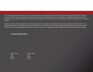 Contact Information
Broker Name
Title
Phone
Email
Broker Name
Title
Phone
Email
JLL is a financial and professional services firm that specializes in commercial real estate services and investment management. We’re in business
to create and deliver real value through commercial real estate for clients, shareholders and our own people. In a complex world that is constantly
changing, JLL is committed to helping you understand and navigate the intricacies of commercial real estate—whether you’re an investor or occupier
of space.
We attract, nurture and reward the best and most diverse people in our industry, who develop enduring client relationships built on quality service,
collaboration and trust. Our 48,000 people across 1,000 locations in 70 countries serve the local, regional and global real estate needs of corporates
and investors, delivering integrated commercial real estate services built on insight and foresight, sound market research and relevant knowledge.
 