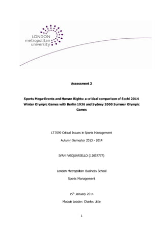 1
Assessment 2
Sports Mega-Events and Human Rights: a critical comparison of Sochi 2014
Winter Olympic Games with Berlin 1936 and Sydney 2000 Summer Olympic
Games
LT7099 Critical Issues in Sports Management
Autumn Semester 2013 - 2014
IVAN PASQUARIELLO (12057777)
London Metropolitan Business School
Sports Management
15th
January 2014
Module Leader: Charles Little
 