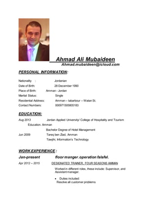 Ahmad Ali Mubaideen
Ahmad.mubaideen@icloud.com
PERSONAL INFORMATION:
Nationality : Jordanian
Date of Birth: 28 December 1990
Place of Birth: Amman - Jordan
Marital Status: Single
Residential Address: Amman – tabarbour – Watan St.
Contact Numbers: 000971505805183
EDUCATION:
Aug 2013 Jordan Applied University/ College of Hospitality and Tourism
Education. Amman
Bachelor Degree of Hotel Management
Jun 2009 Tareq ben Ziad, Amman
Tawjihi, Information’s Technology
WORK EXPERIENCE :
Jan-present floor manger.operation falafel.
Apr 2012 – 2015 DESIGNATED TRAINER, FOUR SEASONS AMMAN
Worked in different roles, these include: Supervisor, and
Assistant manager.
 Duties included:
Resolve all customer problems
 