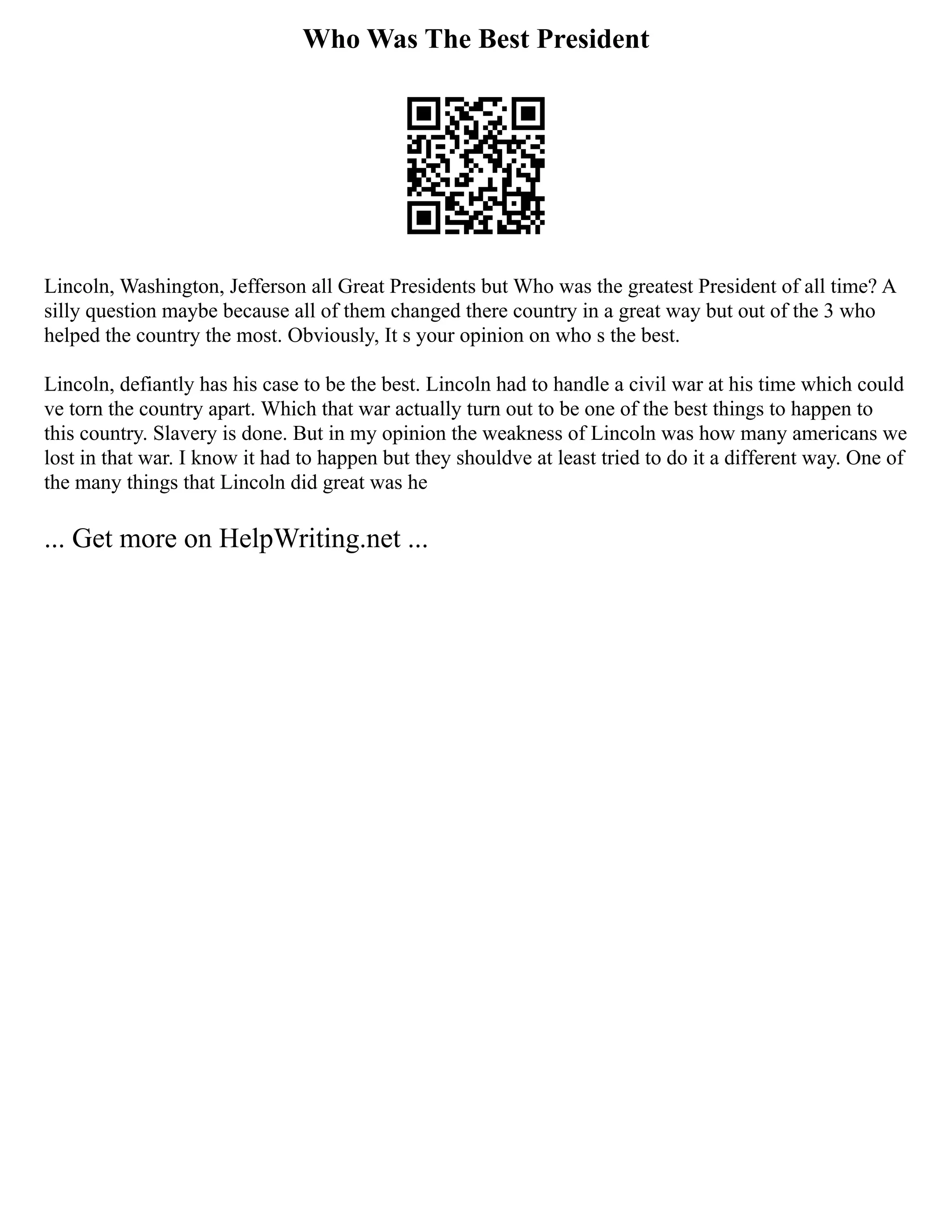Who Was The Best President
Lincoln, Washington, Jefferson all Great Presidents but Who was the greatest President of all time? A
silly question maybe because all of them changed there country in a great way but out of the 3 who
helped the country the most. Obviously, It s your opinion on who s the best.
Lincoln, defiantly has his case to be the best. Lincoln had to handle a civil war at his time which could
ve torn the country apart. Which that war actually turn out to be one of the best things to happen to
this country. Slavery is done. But in my opinion the weakness of Lincoln was how many americans we
lost in that war. I know it had to happen but they shouldve at least tried to do it a different way. One of
the many things that Lincoln did great was he
... Get more on HelpWriting.net ...
 