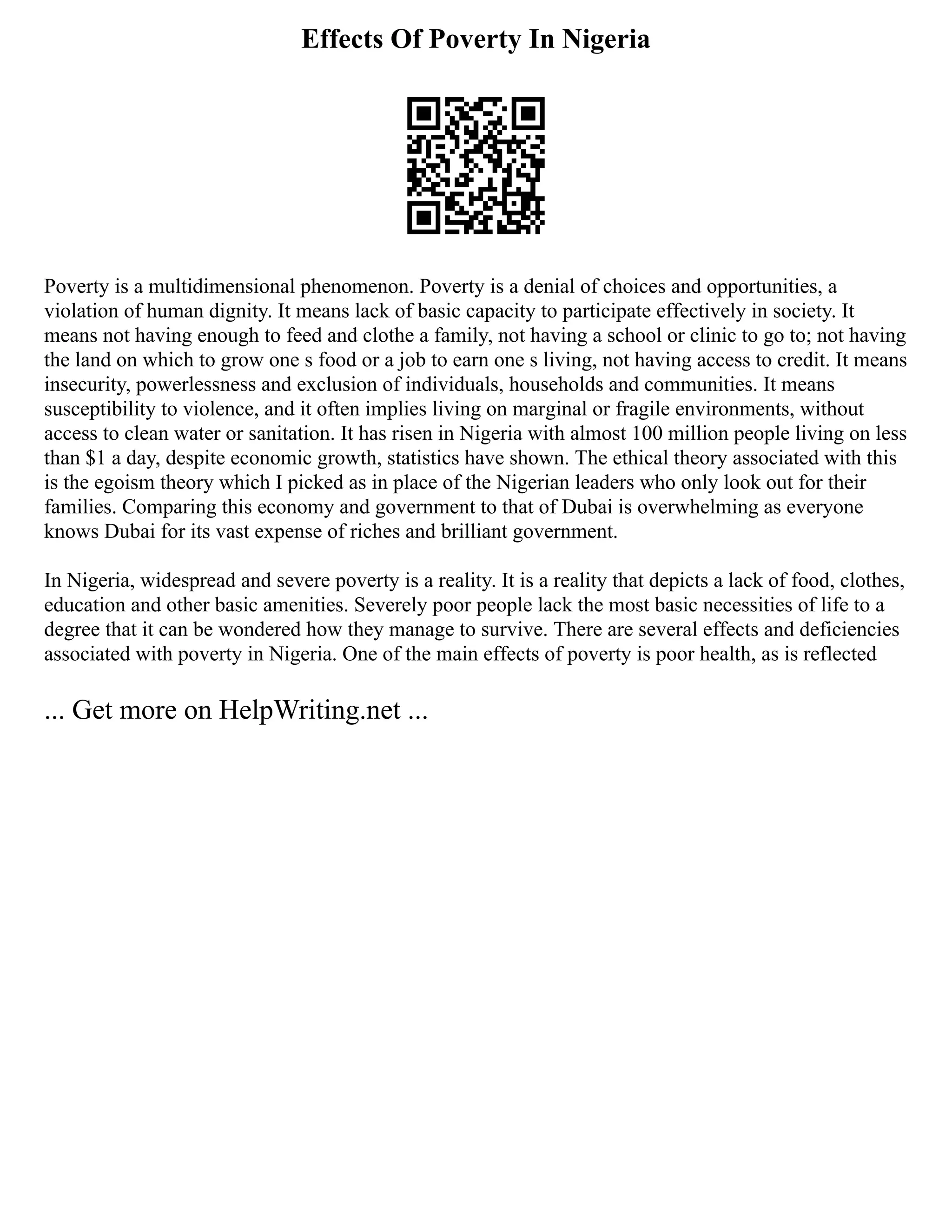 Effects Of Poverty In Nigeria
Poverty is a multidimensional phenomenon. Poverty is a denial of choices and opportunities, a
violation of human dignity. It means lack of basic capacity to participate effectively in society. It
means not having enough to feed and clothe a family, not having a school or clinic to go to; not having
the land on which to grow one s food or a job to earn one s living, not having access to credit. It means
insecurity, powerlessness and exclusion of individuals, households and communities. It means
susceptibility to violence, and it often implies living on marginal or fragile environments, without
access to clean water or sanitation. It has risen in Nigeria with almost 100 million people living on less
than $1 a day, despite economic growth, statistics have shown. The ethical theory associated with this
is the egoism theory which I picked as in place of the Nigerian leaders who only look out for their
families. Comparing this economy and government to that of Dubai is overwhelming as everyone
knows Dubai for its vast expense of riches and brilliant government.
In Nigeria, widespread and severe poverty is a reality. It is a reality that depicts a lack of food, clothes,
education and other basic amenities. Severely poor people lack the most basic necessities of life to a
degree that it can be wondered how they manage to survive. There are several effects and deficiencies
associated with poverty in Nigeria. One of the main effects of poverty is poor health, as is reflected
... Get more on HelpWriting.net ...
 