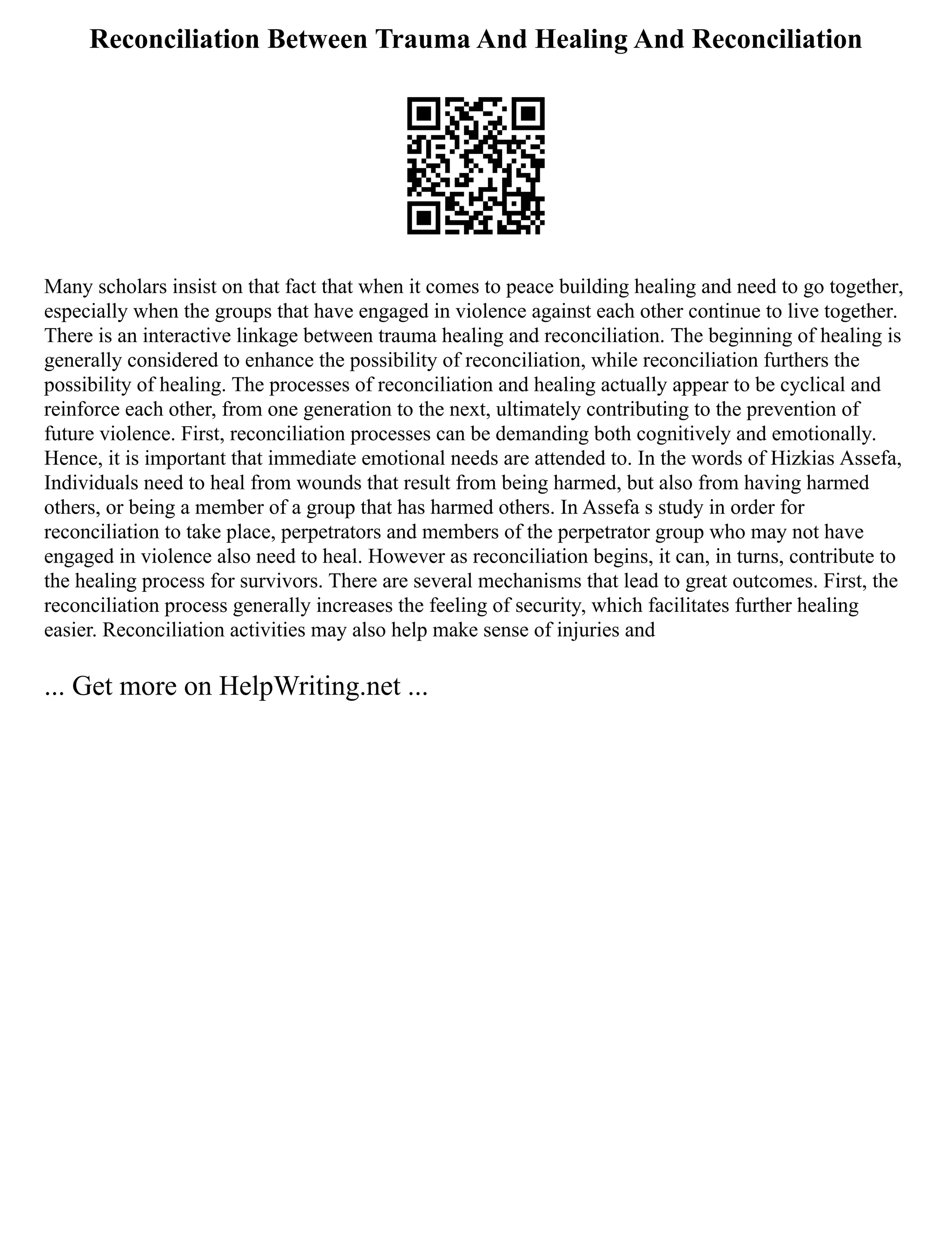 Reconciliation Between Trauma And Healing And Reconciliation
Many scholars insist on that fact that when it comes to peace building healing and need to go together,
especially when the groups that have engaged in violence against each other continue to live together.
There is an interactive linkage between trauma healing and reconciliation. The beginning of healing is
generally considered to enhance the possibility of reconciliation, while reconciliation furthers the
possibility of healing. The processes of reconciliation and healing actually appear to be cyclical and
reinforce each other, from one generation to the next, ultimately contributing to the prevention of
future violence. First, reconciliation processes can be demanding both cognitively and emotionally.
Hence, it is important that immediate emotional needs are attended to. In the words of Hizkias Assefa,
Individuals need to heal from wounds that result from being harmed, but also from having harmed
others, or being a member of a group that has harmed others. In Assefa s study in order for
reconciliation to take place, perpetrators and members of the perpetrator group who may not have
engaged in violence also need to heal. However as reconciliation begins, it can, in turns, contribute to
the healing process for survivors. There are several mechanisms that lead to great outcomes. First, the
reconciliation process generally increases the feeling of security, which facilitates further healing
easier. Reconciliation activities may also help make sense of injuries and
... Get more on HelpWriting.net ...
 