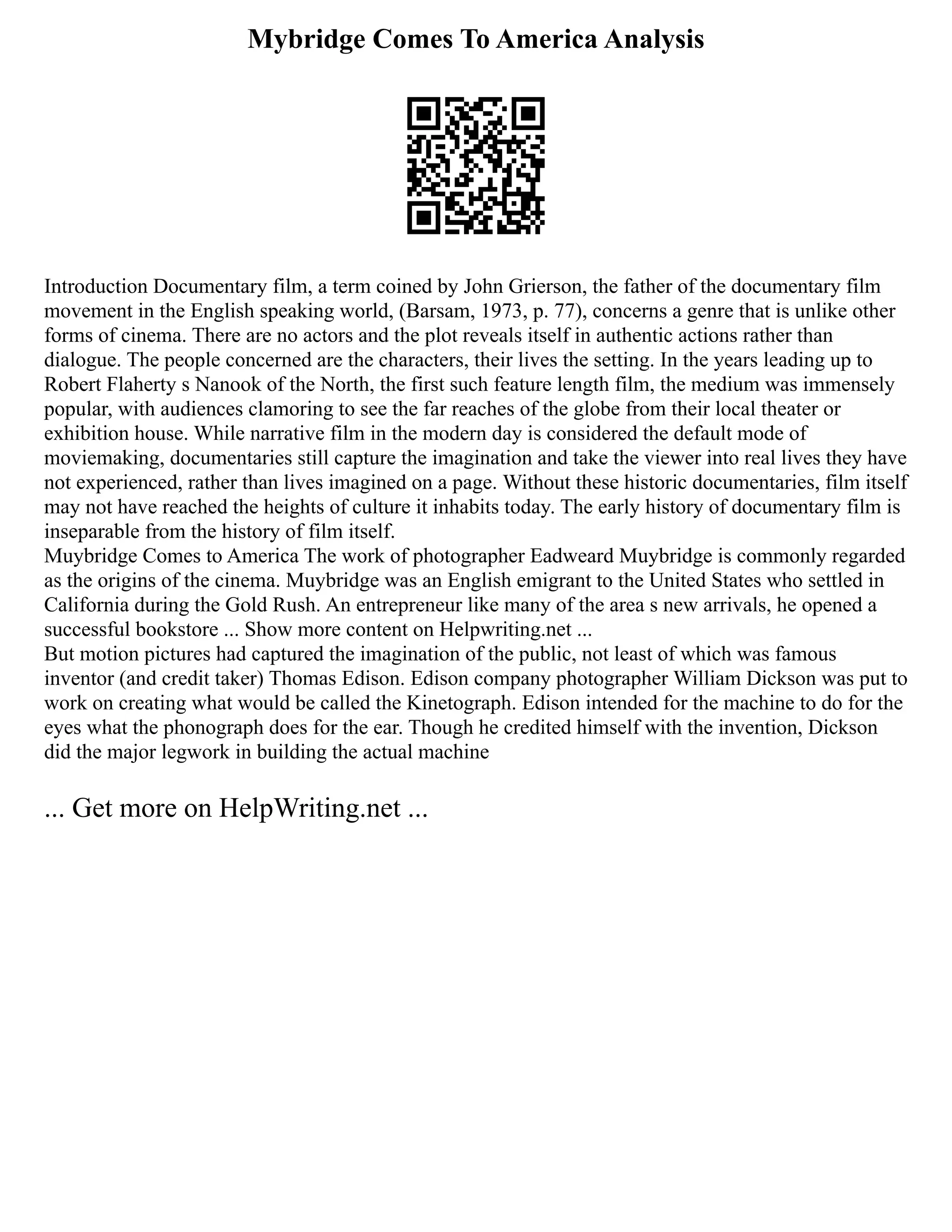 Mybridge Comes To America Analysis
Introduction Documentary film, a term coined by John Grierson, the father of the documentary film
movement in the English speaking world, (Barsam, 1973, p. 77), concerns a genre that is unlike other
forms of cinema. There are no actors and the plot reveals itself in authentic actions rather than
dialogue. The people concerned are the characters, their lives the setting. In the years leading up to
Robert Flaherty s Nanook of the North, the first such feature length film, the medium was immensely
popular, with audiences clamoring to see the far reaches of the globe from their local theater or
exhibition house. While narrative film in the modern day is considered the default mode of
moviemaking, documentaries still capture the imagination and take the viewer into real lives they have
not experienced, rather than lives imagined on a page. Without these historic documentaries, film itself
may not have reached the heights of culture it inhabits today. The early history of documentary film is
inseparable from the history of film itself.
Muybridge Comes to America The work of photographer Eadweard Muybridge is commonly regarded
as the origins of the cinema. Muybridge was an English emigrant to the United States who settled in
California during the Gold Rush. An entrepreneur like many of the area s new arrivals, he opened a
successful bookstore ... Show more content on Helpwriting.net ...
But motion pictures had captured the imagination of the public, not least of which was famous
inventor (and credit taker) Thomas Edison. Edison company photographer William Dickson was put to
work on creating what would be called the Kinetograph. Edison intended for the machine to do for the
eyes what the phonograph does for the ear. Though he credited himself with the invention, Dickson
did the major legwork in building the actual machine
... Get more on HelpWriting.net ...
 