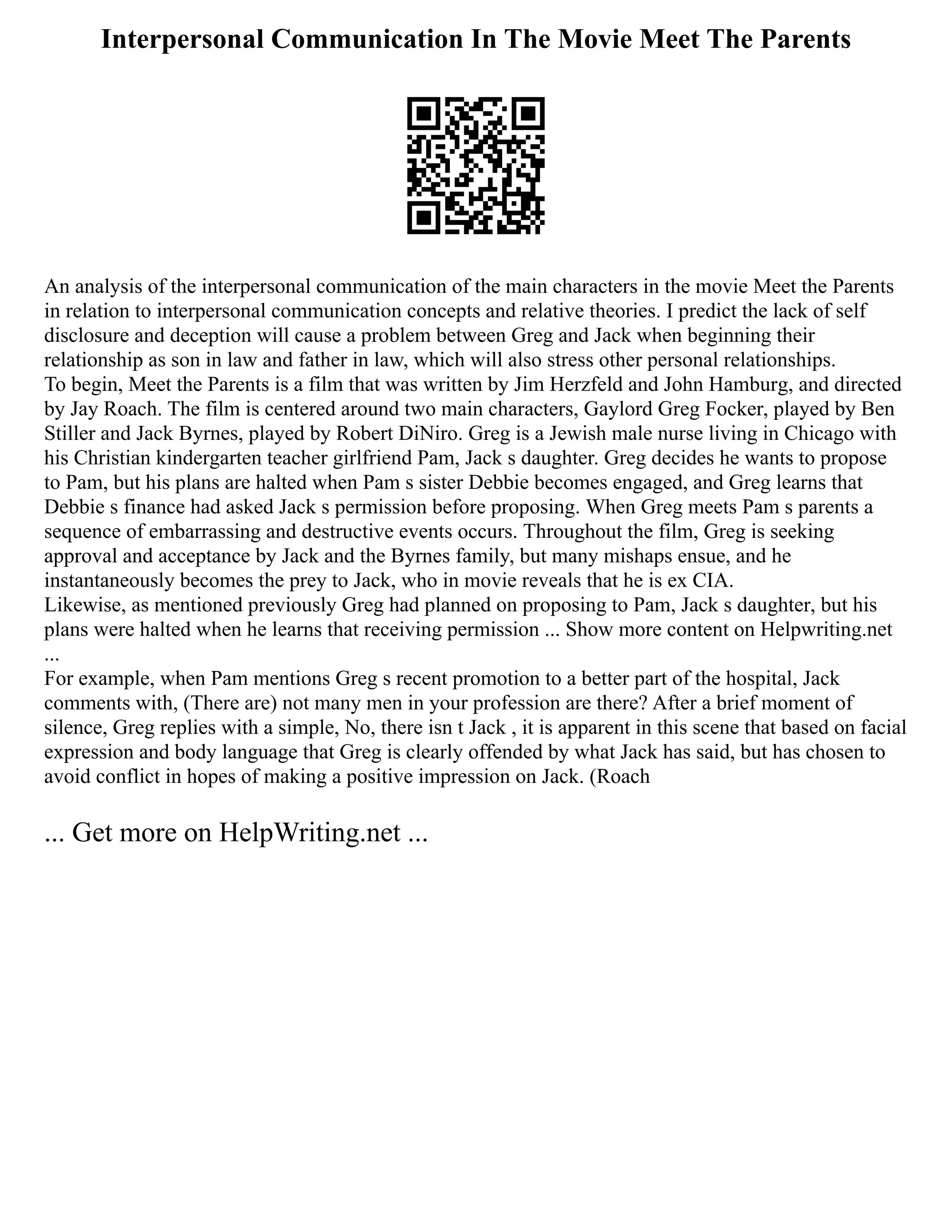 Interpersonal Communication In The Movie Meet The Parents
An analysis of the interpersonal communication of the main characters in the movie Meet the Parents
in relation to interpersonal communication concepts and relative theories. I predict the lack of self
disclosure and deception will cause a problem between Greg and Jack when beginning their
relationship as son in law and father in law, which will also stress other personal relationships.
To begin, Meet the Parents is a film that was written by Jim Herzfeld and John Hamburg, and directed
by Jay Roach. The film is centered around two main characters, Gaylord Greg Focker, played by Ben
Stiller and Jack Byrnes, played by Robert DiNiro. Greg is a Jewish male nurse living in Chicago with
his Christian kindergarten teacher girlfriend Pam, Jack s daughter. Greg decides he wants to propose
to Pam, but his plans are halted when Pam s sister Debbie becomes engaged, and Greg learns that
Debbie s finance had asked Jack s permission before proposing. When Greg meets Pam s parents a
sequence of embarrassing and destructive events occurs. Throughout the film, Greg is seeking
approval and acceptance by Jack and the Byrnes family, but many mishaps ensue, and he
instantaneously becomes the prey to Jack, who in movie reveals that he is ex CIA.
Likewise, as mentioned previously Greg had planned on proposing to Pam, Jack s daughter, but his
plans were halted when he learns that receiving permission ... Show more content on Helpwriting.net
...
For example, when Pam mentions Greg s recent promotion to a better part of the hospital, Jack
comments with, (There are) not many men in your profession are there? After a brief moment of
silence, Greg replies with a simple, No, there isn t Jack , it is apparent in this scene that based on facial
expression and body language that Greg is clearly offended by what Jack has said, but has chosen to
avoid conflict in hopes of making a positive impression on Jack. (Roach
... Get more on HelpWriting.net ...
 
