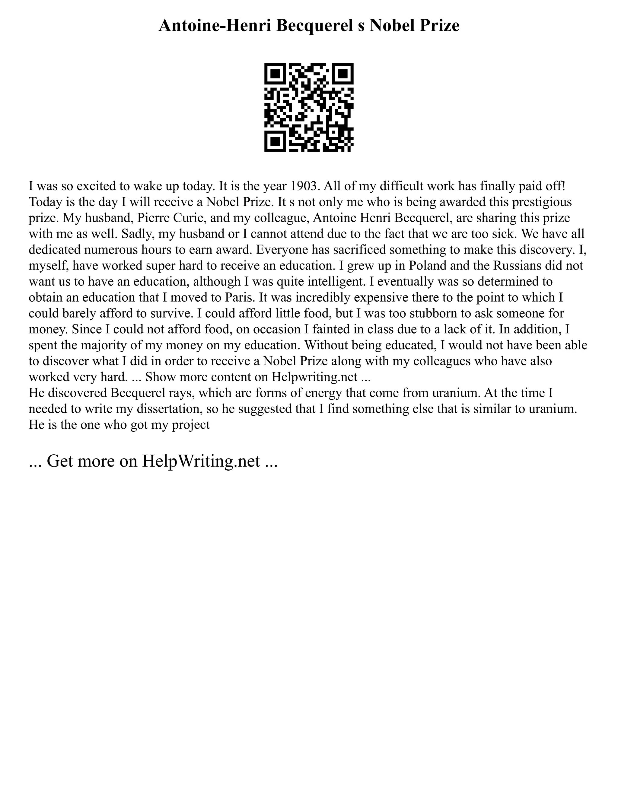 Antoine-Henri Becquerel s Nobel Prize
I was so excited to wake up today. It is the year 1903. All of my difficult work has finally paid off!
Today is the day I will receive a Nobel Prize. It s not only me who is being awarded this prestigious
prize. My husband, Pierre Curie, and my colleague, Antoine Henri Becquerel, are sharing this prize
with me as well. Sadly, my husband or I cannot attend due to the fact that we are too sick. We have all
dedicated numerous hours to earn award. Everyone has sacrificed something to make this discovery. I,
myself, have worked super hard to receive an education. I grew up in Poland and the Russians did not
want us to have an education, although I was quite intelligent. I eventually was so determined to
obtain an education that I moved to Paris. It was incredibly expensive there to the point to which I
could barely afford to survive. I could afford little food, but I was too stubborn to ask someone for
money. Since I could not afford food, on occasion I fainted in class due to a lack of it. In addition, I
spent the majority of my money on my education. Without being educated, I would not have been able
to discover what I did in order to receive a Nobel Prize along with my colleagues who have also
worked very hard. ... Show more content on Helpwriting.net ...
He discovered Becquerel rays, which are forms of energy that come from uranium. At the time I
needed to write my dissertation, so he suggested that I find something else that is similar to uranium.
He is the one who got my project
... Get more on HelpWriting.net ...
 