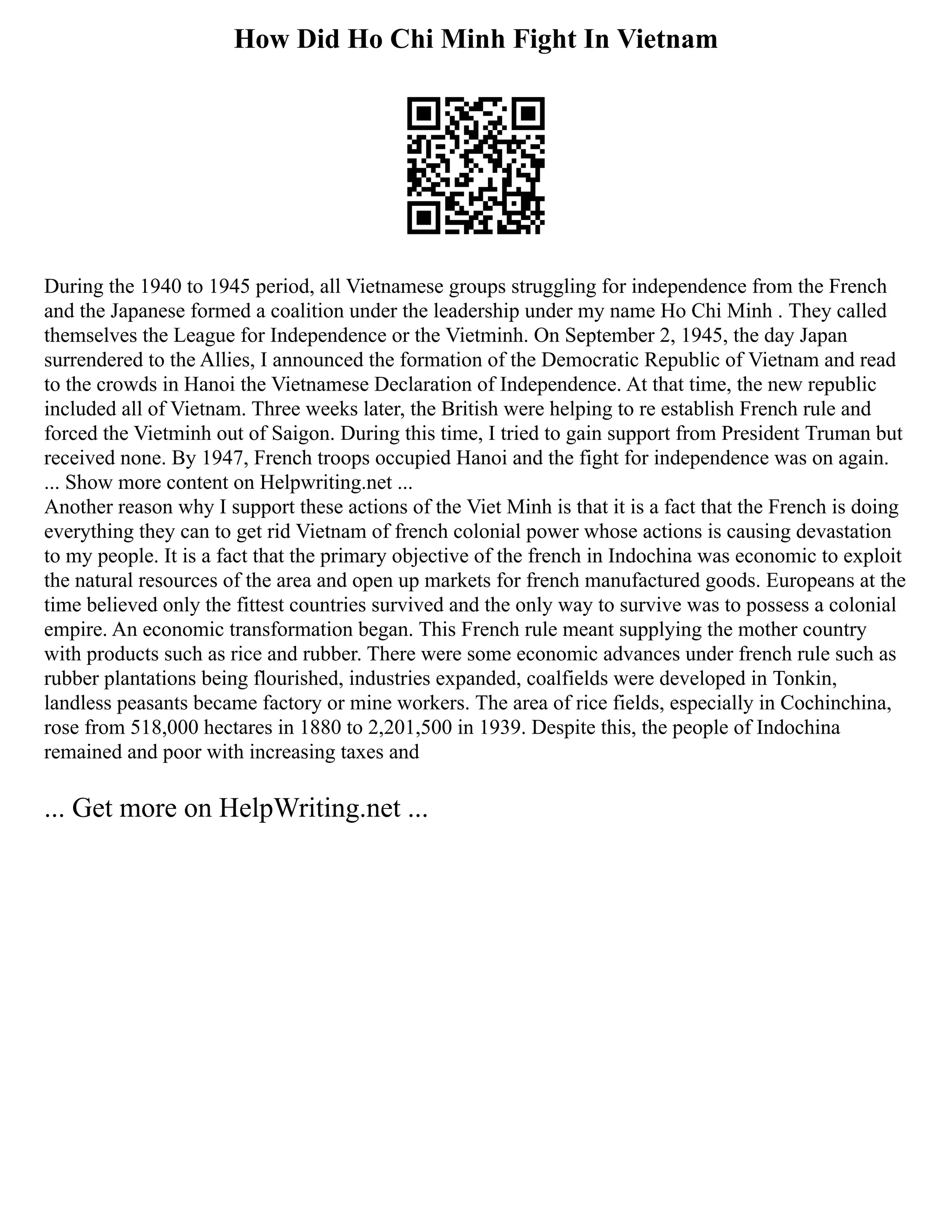 How Did Ho Chi Minh Fight In Vietnam
During the 1940 to 1945 period, all Vietnamese groups struggling for independence from the French
and the Japanese formed a coalition under the leadership under my name Ho Chi Minh . They called
themselves the League for Independence or the Vietminh. On September 2, 1945, the day Japan
surrendered to the Allies, I announced the formation of the Democratic Republic of Vietnam and read
to the crowds in Hanoi the Vietnamese Declaration of Independence. At that time, the new republic
included all of Vietnam. Three weeks later, the British were helping to re establish French rule and
forced the Vietminh out of Saigon. During this time, I tried to gain support from President Truman but
received none. By 1947, French troops occupied Hanoi and the fight for independence was on again.
... Show more content on Helpwriting.net ...
Another reason why I support these actions of the Viet Minh is that it is a fact that the French is doing
everything they can to get rid Vietnam of french colonial power whose actions is causing devastation
to my people. It is a fact that the primary objective of the french in Indochina was economic to exploit
the natural resources of the area and open up markets for french manufactured goods. Europeans at the
time believed only the fittest countries survived and the only way to survive was to possess a colonial
empire. An economic transformation began. This French rule meant supplying the mother country
with products such as rice and rubber. There were some economic advances under french rule such as
rubber plantations being flourished, industries expanded, coalfields were developed in Tonkin,
landless peasants became factory or mine workers. The area of rice fields, especially in Cochinchina,
rose from 518,000 hectares in 1880 to 2,201,500 in 1939. Despite this, the people of Indochina
remained and poor with increasing taxes and
... Get more on HelpWriting.net ...
 