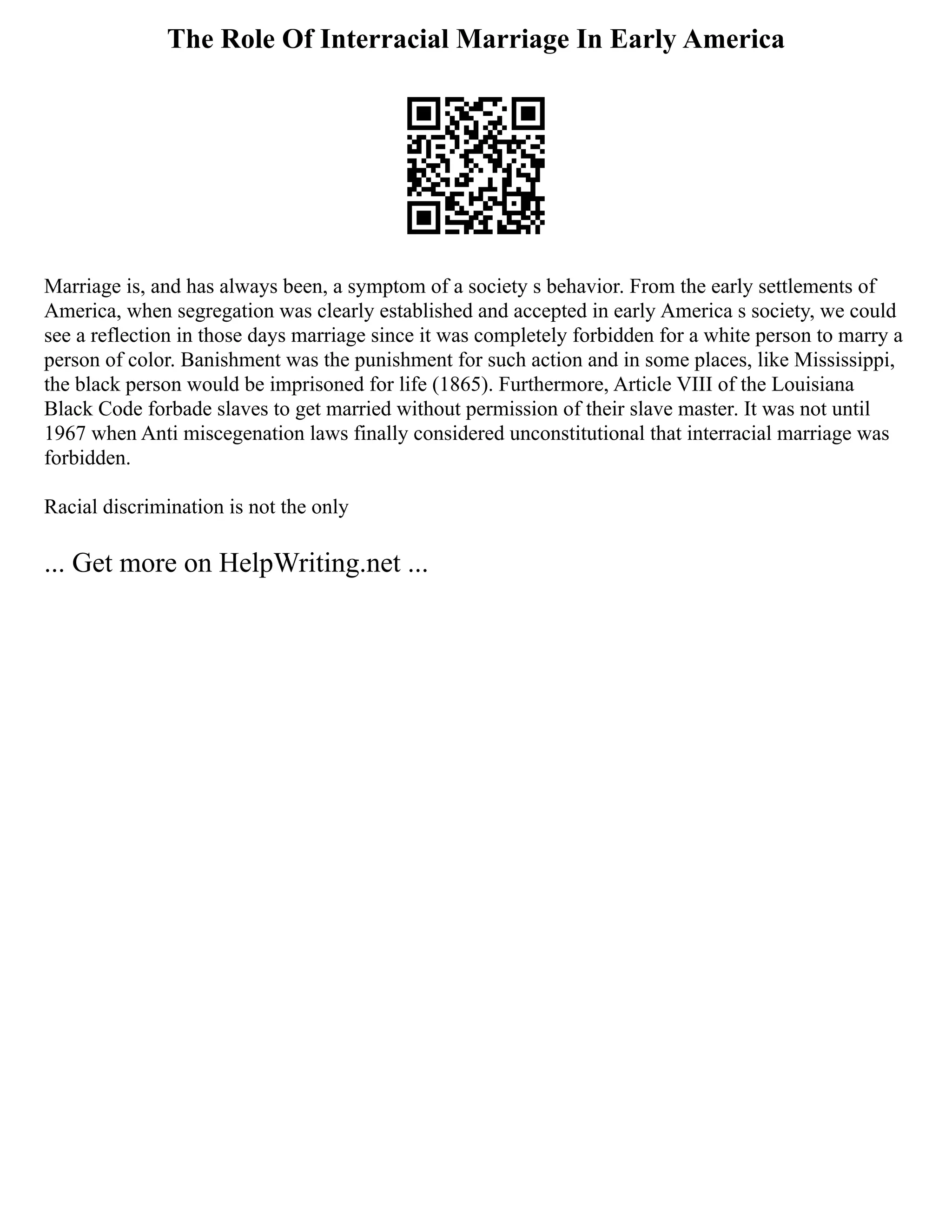 The Role Of Interracial Marriage In Early America
Marriage is, and has always been, a symptom of a society s behavior. From the early settlements of
America, when segregation was clearly established and accepted in early America s society, we could
see a reflection in those days marriage since it was completely forbidden for a white person to marry a
person of color. Banishment was the punishment for such action and in some places, like Mississippi,
the black person would be imprisoned for life (1865). Furthermore, Article VIII of the Louisiana
Black Code forbade slaves to get married without permission of their slave master. It was not until
1967 when Anti miscegenation laws finally considered unconstitutional that interracial marriage was
forbidden.
Racial discrimination is not the only
... Get more on HelpWriting.net ...
 
