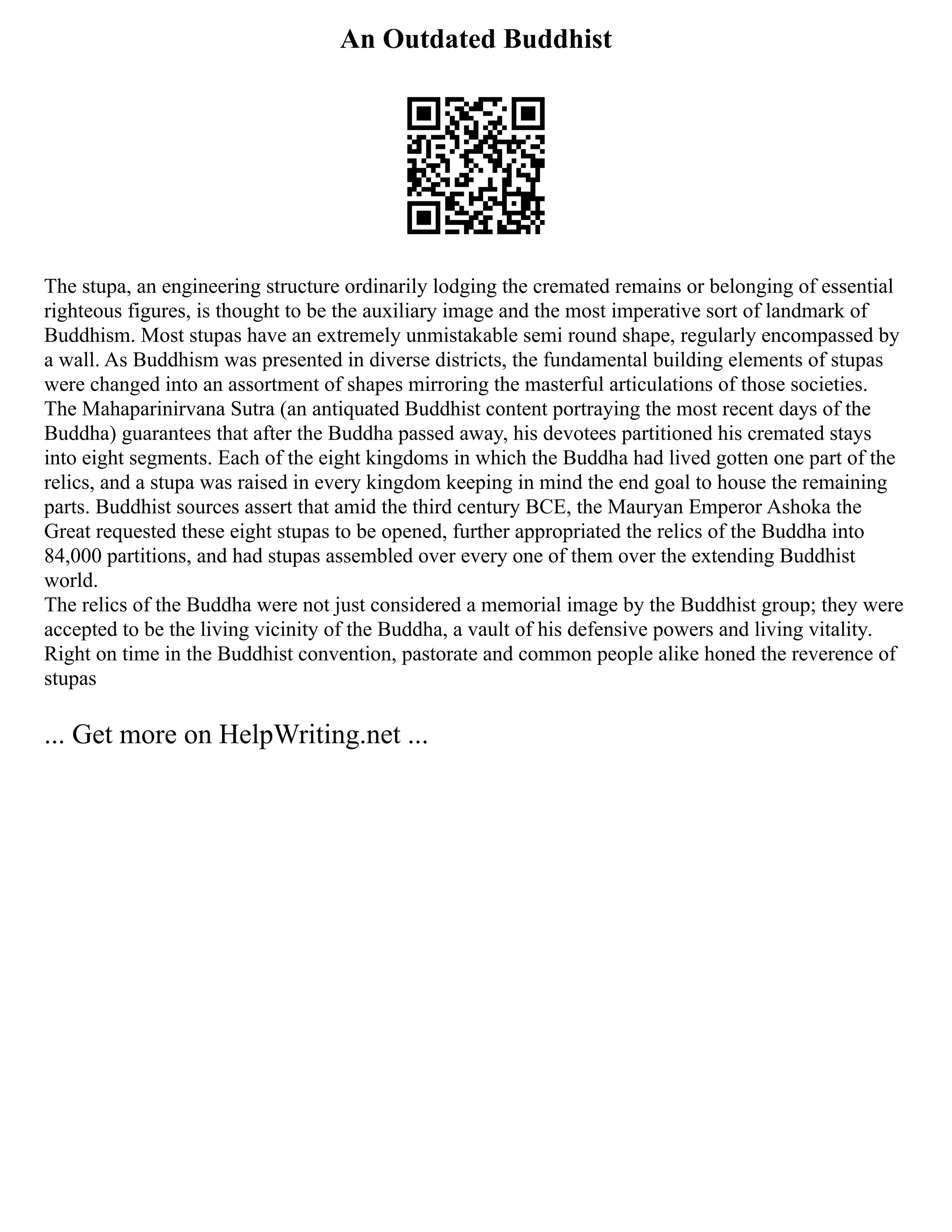 An Outdated Buddhist
The stupa, an engineering structure ordinarily lodging the cremated remains or belonging of essential
righteous figures, is thought to be the auxiliary image and the most imperative sort of landmark of
Buddhism. Most stupas have an extremely unmistakable semi round shape, regularly encompassed by
a wall. As Buddhism was presented in diverse districts, the fundamental building elements of stupas
were changed into an assortment of shapes mirroring the masterful articulations of those societies.
The Mahaparinirvana Sutra (an antiquated Buddhist content portraying the most recent days of the
Buddha) guarantees that after the Buddha passed away, his devotees partitioned his cremated stays
into eight segments. Each of the eight kingdoms in which the Buddha had lived gotten one part of the
relics, and a stupa was raised in every kingdom keeping in mind the end goal to house the remaining
parts. Buddhist sources assert that amid the third century BCE, the Mauryan Emperor Ashoka the
Great requested these eight stupas to be opened, further appropriated the relics of the Buddha into
84,000 partitions, and had stupas assembled over every one of them over the extending Buddhist
world.
The relics of the Buddha were not just considered a memorial image by the Buddhist group; they were
accepted to be the living vicinity of the Buddha, a vault of his defensive powers and living vitality.
Right on time in the Buddhist convention, pastorate and common people alike honed the reverence of
stupas
... Get more on HelpWriting.net ...
 