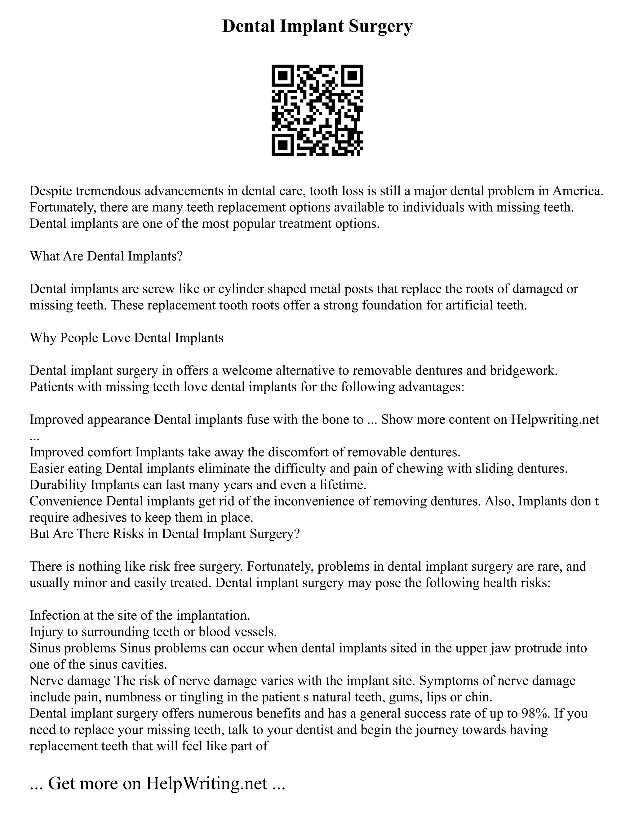 Dental Implant Surgery
Despite tremendous advancements in dental care, tooth loss is still a major dental problem in America.
Fortunately, there are many teeth replacement options available to individuals with missing teeth.
Dental implants are one of the most popular treatment options.
What Are Dental Implants?
Dental implants are screw like or cylinder shaped metal posts that replace the roots of damaged or
missing teeth. These replacement tooth roots offer a strong foundation for artificial teeth.
Why People Love Dental Implants
Dental implant surgery in offers a welcome alternative to removable dentures and bridgework.
Patients with missing teeth love dental implants for the following advantages:
Improved appearance Dental implants fuse with the bone to ... Show more content on Helpwriting.net
...
Improved comfort Implants take away the discomfort of removable dentures.
Easier eating Dental implants eliminate the difficulty and pain of chewing with sliding dentures.
Durability Implants can last many years and even a lifetime.
Convenience Dental implants get rid of the inconvenience of removing dentures. Also, Implants don t
require adhesives to keep them in place.
But Are There Risks in Dental Implant Surgery?
There is nothing like risk free surgery. Fortunately, problems in dental implant surgery are rare, and
usually minor and easily treated. Dental implant surgery may pose the following health risks:
Infection at the site of the implantation.
Injury to surrounding teeth or blood vessels.
Sinus problems Sinus problems can occur when dental implants sited in the upper jaw protrude into
one of the sinus cavities.
Nerve damage The risk of nerve damage varies with the implant site. Symptoms of nerve damage
include pain, numbness or tingling in the patient s natural teeth, gums, lips or chin.
Dental implant surgery offers numerous benefits and has a general success rate of up to 98%. If you
need to replace your missing teeth, talk to your dentist and begin the journey towards having
replacement teeth that will feel like part of
... Get more on HelpWriting.net ...
 