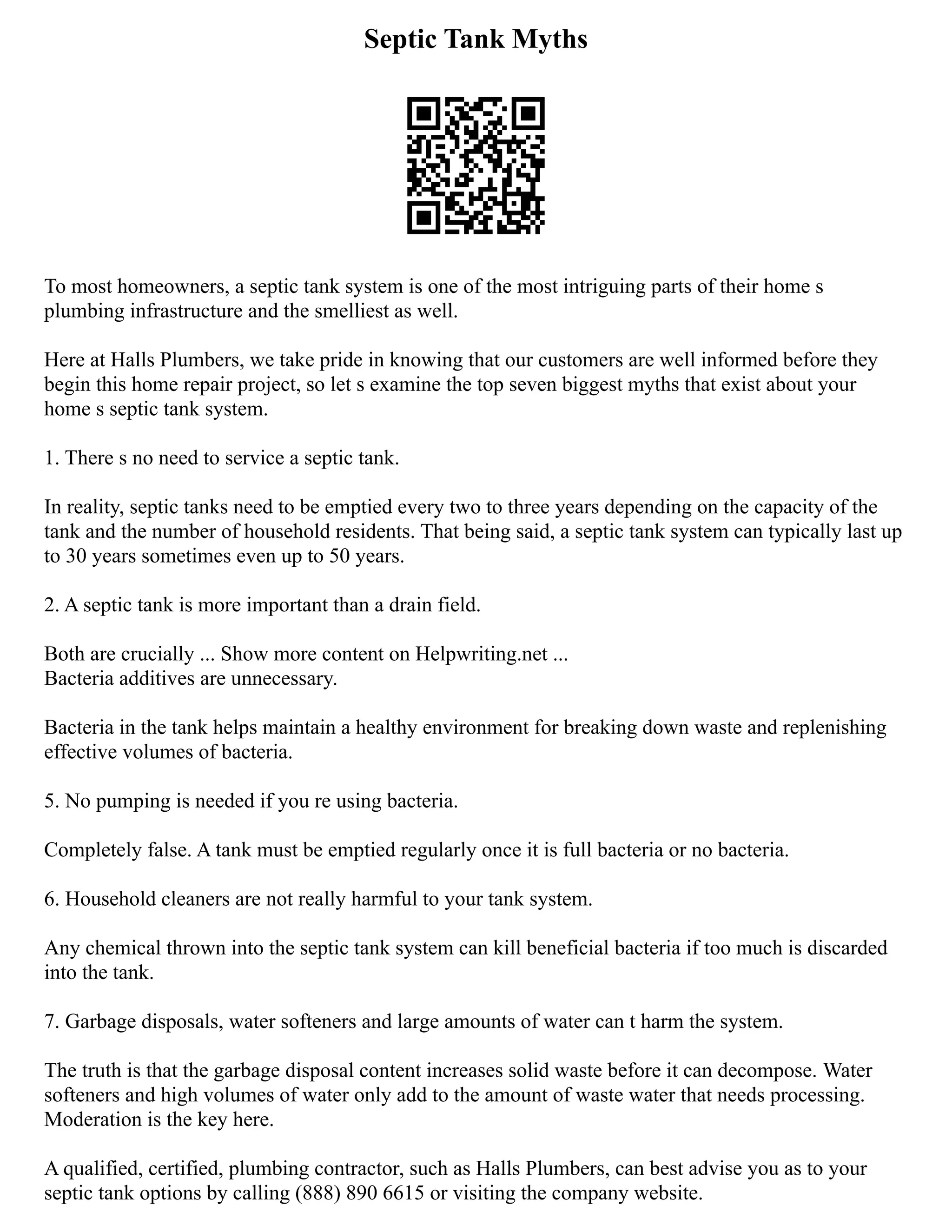 Septic Tank Myths
To most homeowners, a septic tank system is one of the most intriguing parts of their home s
plumbing infrastructure and the smelliest as well.
Here at Halls Plumbers, we take pride in knowing that our customers are well informed before they
begin this home repair project, so let s examine the top seven biggest myths that exist about your
home s septic tank system.
1. There s no need to service a septic tank.
In reality, septic tanks need to be emptied every two to three years depending on the capacity of the
tank and the number of household residents. That being said, a septic tank system can typically last up
to 30 years sometimes even up to 50 years.
2. A septic tank is more important than a drain field.
Both are crucially ... Show more content on Helpwriting.net ...
Bacteria additives are unnecessary.
Bacteria in the tank helps maintain a healthy environment for breaking down waste and replenishing
effective volumes of bacteria.
5. No pumping is needed if you re using bacteria.
Completely false. A tank must be emptied regularly once it is full bacteria or no bacteria.
6. Household cleaners are not really harmful to your tank system.
Any chemical thrown into the septic tank system can kill beneficial bacteria if too much is discarded
into the tank.
7. Garbage disposals, water softeners and large amounts of water can t harm the system.
The truth is that the garbage disposal content increases solid waste before it can decompose. Water
softeners and high volumes of water only add to the amount of waste water that needs processing.
Moderation is the key here.
A qualified, certified, plumbing contractor, such as Halls Plumbers, can best advise you as to your
septic tank options by calling (888) 890 6615 or visiting the company website.
 