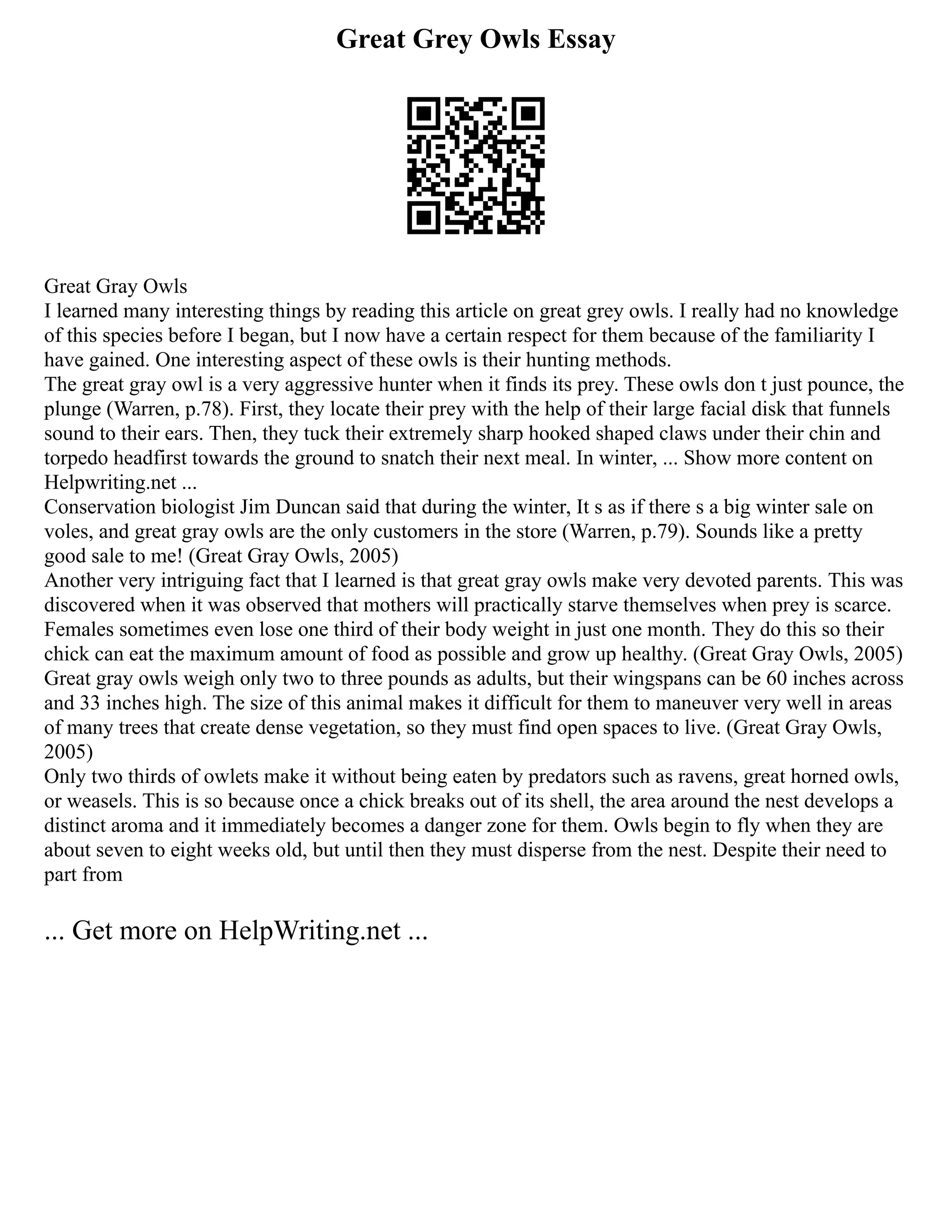 Great Grey Owls Essay
Great Gray Owls
I learned many interesting things by reading this article on great grey owls. I really had no knowledge
of this species before I began, but I now have a certain respect for them because of the familiarity I
have gained. One interesting aspect of these owls is their hunting methods.
The great gray owl is a very aggressive hunter when it finds its prey. These owls don t just pounce, the
plunge (Warren, p.78). First, they locate their prey with the help of their large facial disk that funnels
sound to their ears. Then, they tuck their extremely sharp hooked shaped claws under their chin and
torpedo headfirst towards the ground to snatch their next meal. In winter, ... Show more content on
Helpwriting.net ...
Conservation biologist Jim Duncan said that during the winter, It s as if there s a big winter sale on
voles, and great gray owls are the only customers in the store (Warren, p.79). Sounds like a pretty
good sale to me! (Great Gray Owls, 2005)
Another very intriguing fact that I learned is that great gray owls make very devoted parents. This was
discovered when it was observed that mothers will practically starve themselves when prey is scarce.
Females sometimes even lose one third of their body weight in just one month. They do this so their
chick can eat the maximum amount of food as possible and grow up healthy. (Great Gray Owls, 2005)
Great gray owls weigh only two to three pounds as adults, but their wingspans can be 60 inches across
and 33 inches high. The size of this animal makes it difficult for them to maneuver very well in areas
of many trees that create dense vegetation, so they must find open spaces to live. (Great Gray Owls,
2005)
Only two thirds of owlets make it without being eaten by predators such as ravens, great horned owls,
or weasels. This is so because once a chick breaks out of its shell, the area around the nest develops a
distinct aroma and it immediately becomes a danger zone for them. Owls begin to fly when they are
about seven to eight weeks old, but until then they must disperse from the nest. Despite their need to
part from
... Get more on HelpWriting.net ...
 